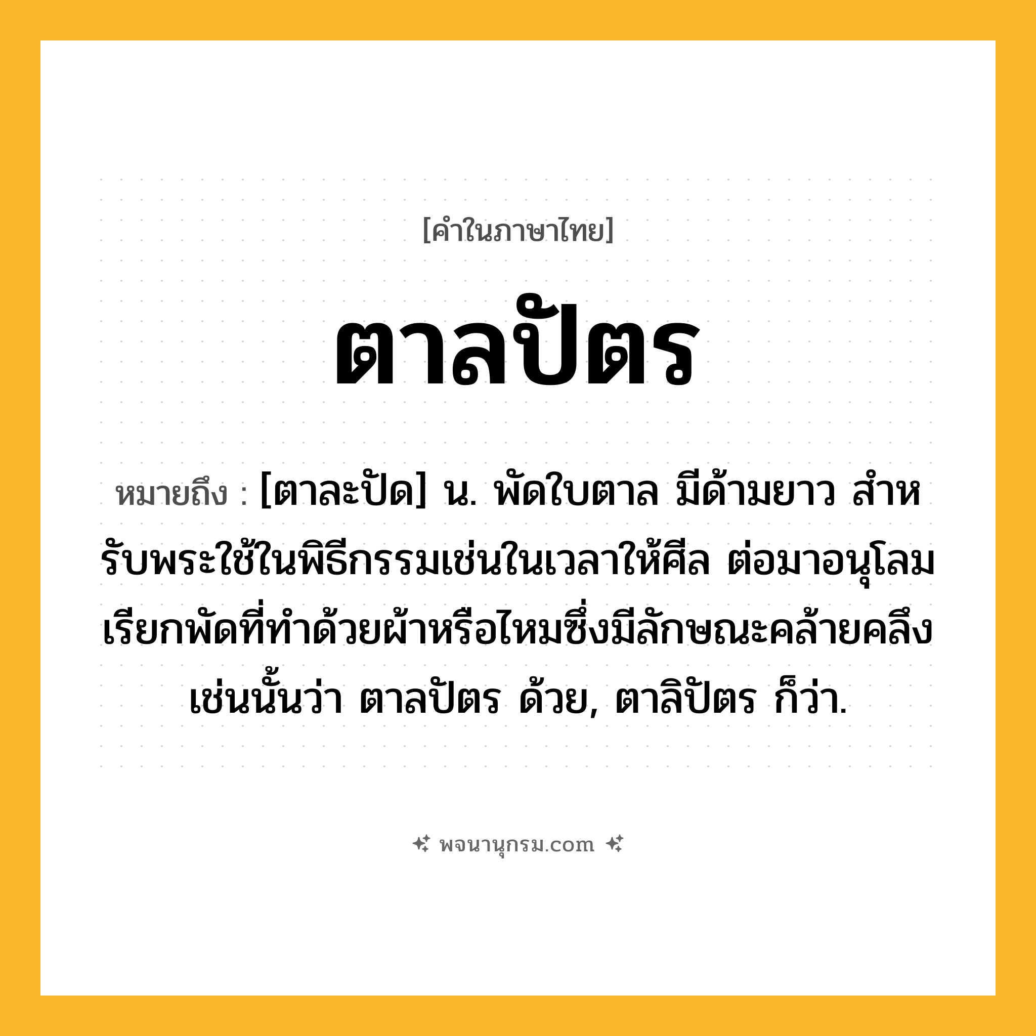 ตาลปัตร ความหมาย หมายถึงอะไร?, คำในภาษาไทย ตาลปัตร หมายถึง [ตาละปัด] น. พัดใบตาล มีด้ามยาว สําหรับพระใช้ในพิธีกรรมเช่นในเวลาให้ศีล ต่อมาอนุโลมเรียกพัดที่ทําด้วยผ้าหรือไหมซึ่งมีลักษณะคล้ายคลึงเช่นนั้นว่า ตาลปัตร ด้วย, ตาลิปัตร ก็ว่า.