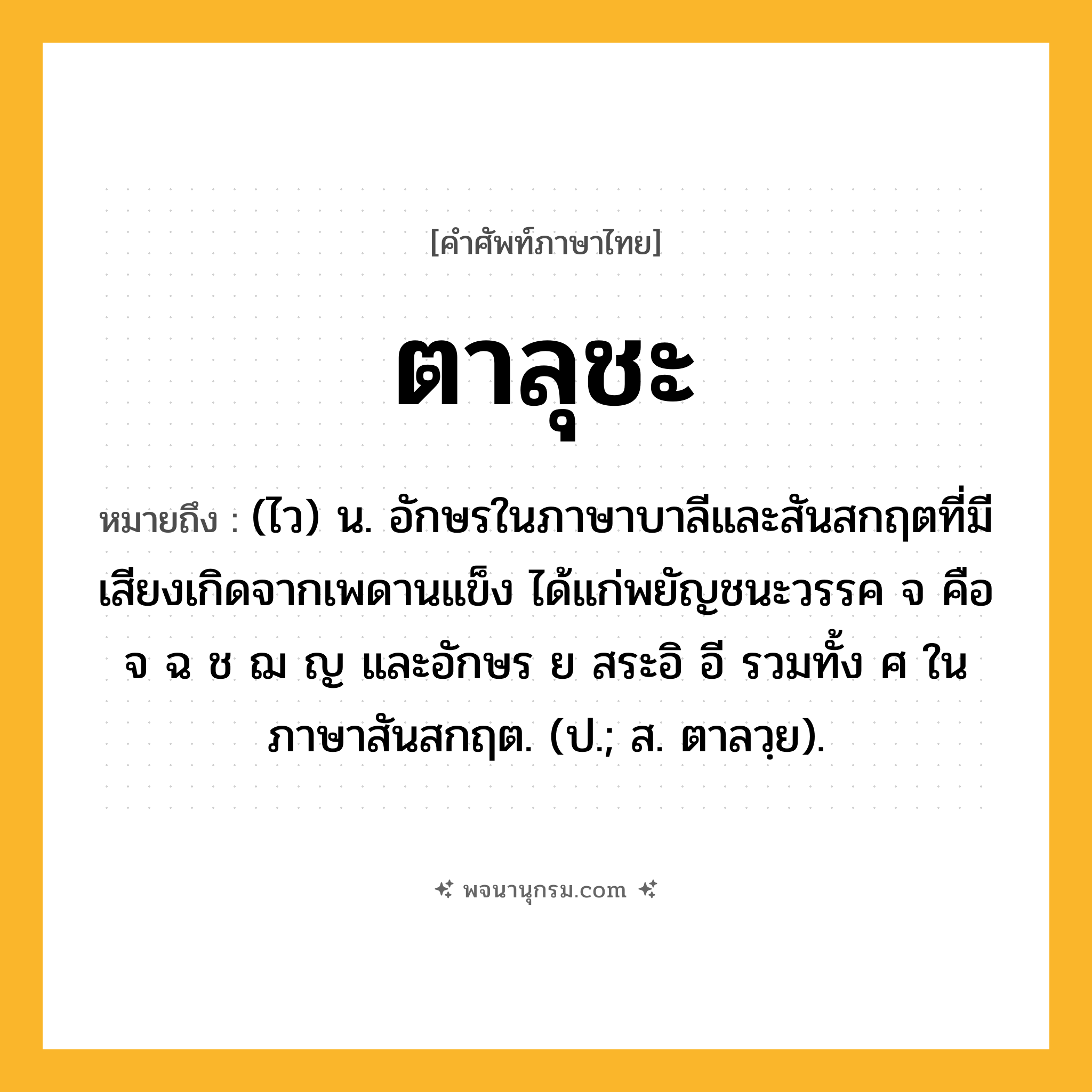 ตาลุชะ ความหมาย หมายถึงอะไร?, คำในภาษาไทย ตาลุชะ หมายถึง (ไว) น. อักษรในภาษาบาลีและสันสกฤตที่มีเสียงเกิดจากเพดานแข็ง ได้แก่พยัญชนะวรรค จ คือ จ ฉ ช ฌ ญ และอักษร ย สระอิ อี รวมทั้ง ศ ในภาษาสันสกฤต. (ป.; ส. ตาลวฺย).