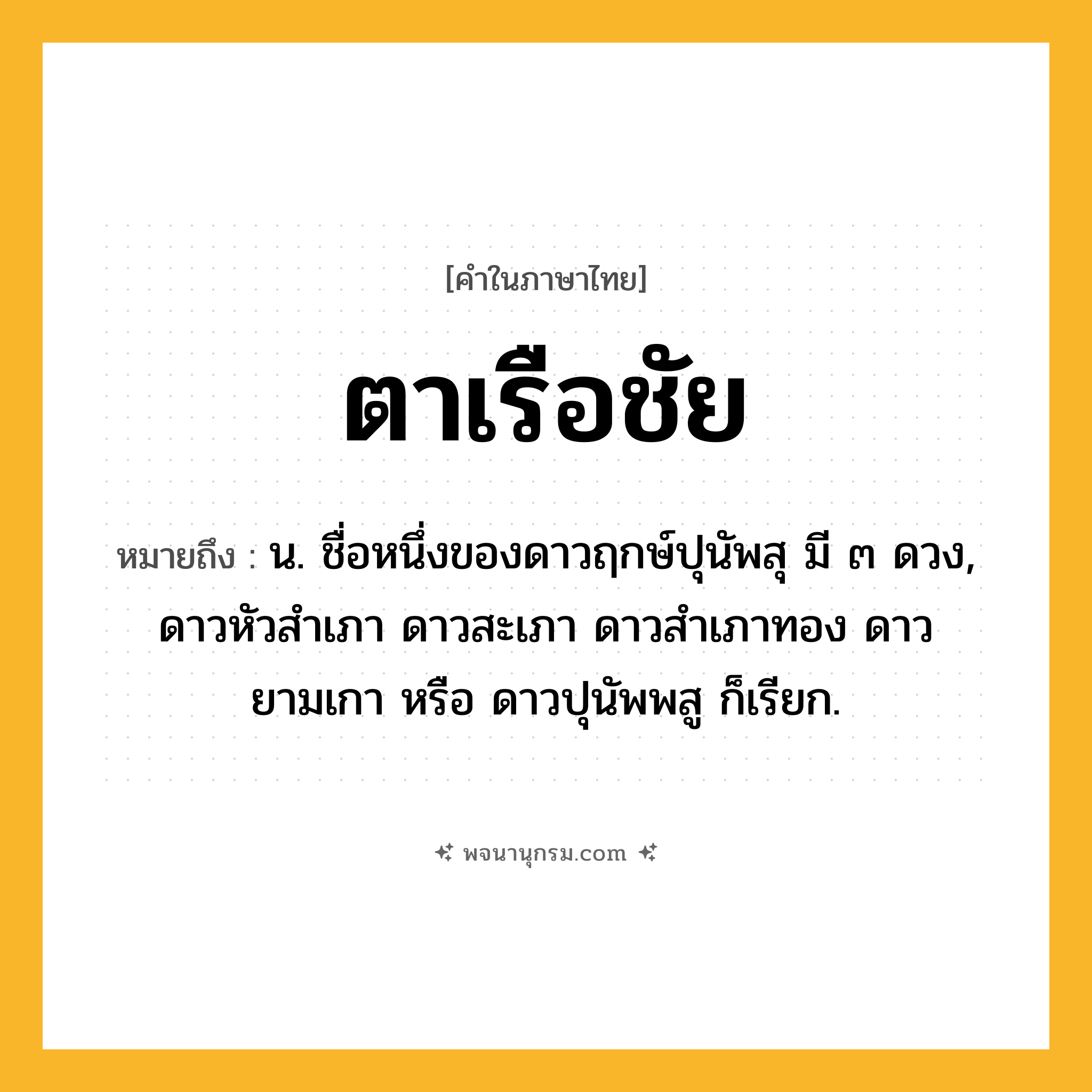 ตาเรือชัย ความหมาย หมายถึงอะไร?, คำในภาษาไทย ตาเรือชัย หมายถึง น. ชื่อหนึ่งของดาวฤกษ์ปุนัพสุ มี ๓ ดวง, ดาวหัวสําเภา ดาวสะเภา ดาวสําเภาทอง ดาวยามเกา หรือ ดาวปุนัพพสู ก็เรียก.