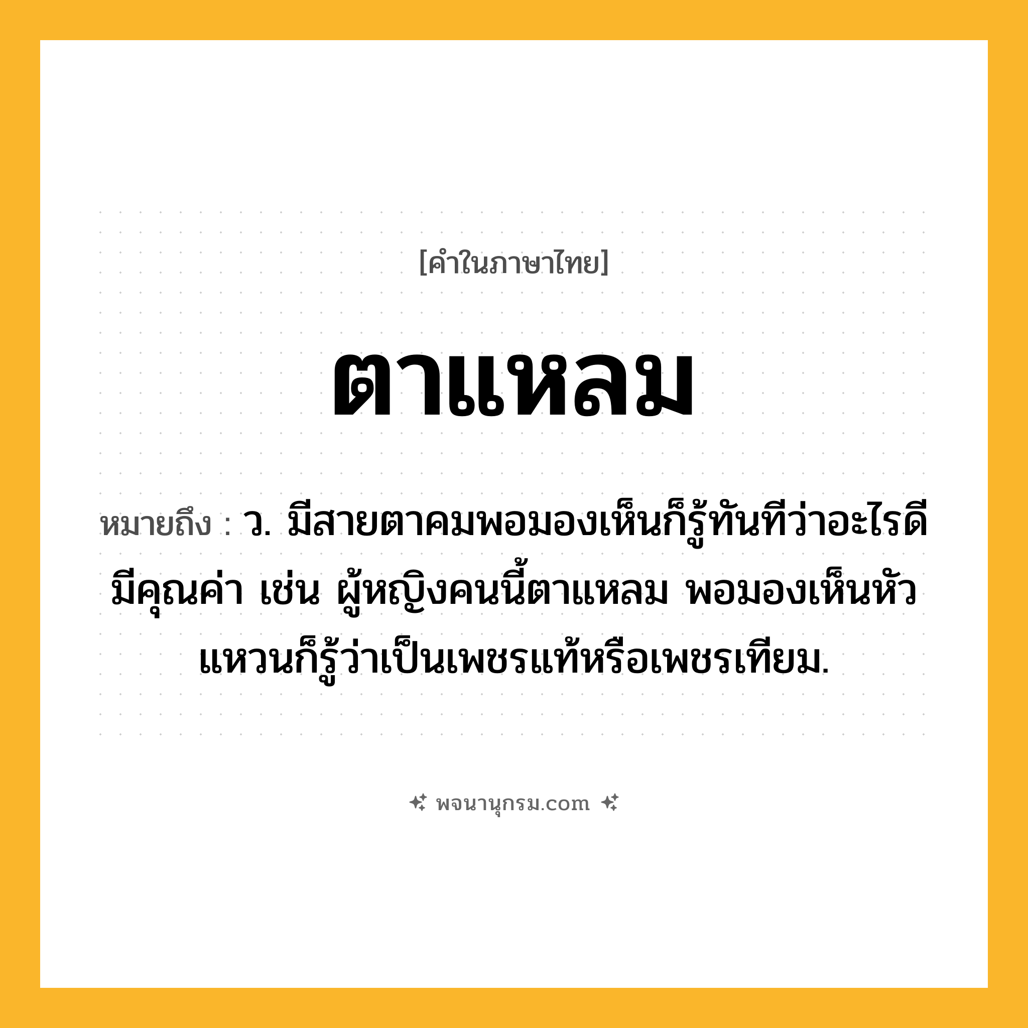 ตาแหลม ความหมาย หมายถึงอะไร?, คำในภาษาไทย ตาแหลม หมายถึง ว. มีสายตาคมพอมองเห็นก็รู้ทันทีว่าอะไรดีมีคุณค่า เช่น ผู้หญิงคนนี้ตาแหลม พอมองเห็นหัวแหวนก็รู้ว่าเป็นเพชรแท้หรือเพชรเทียม.