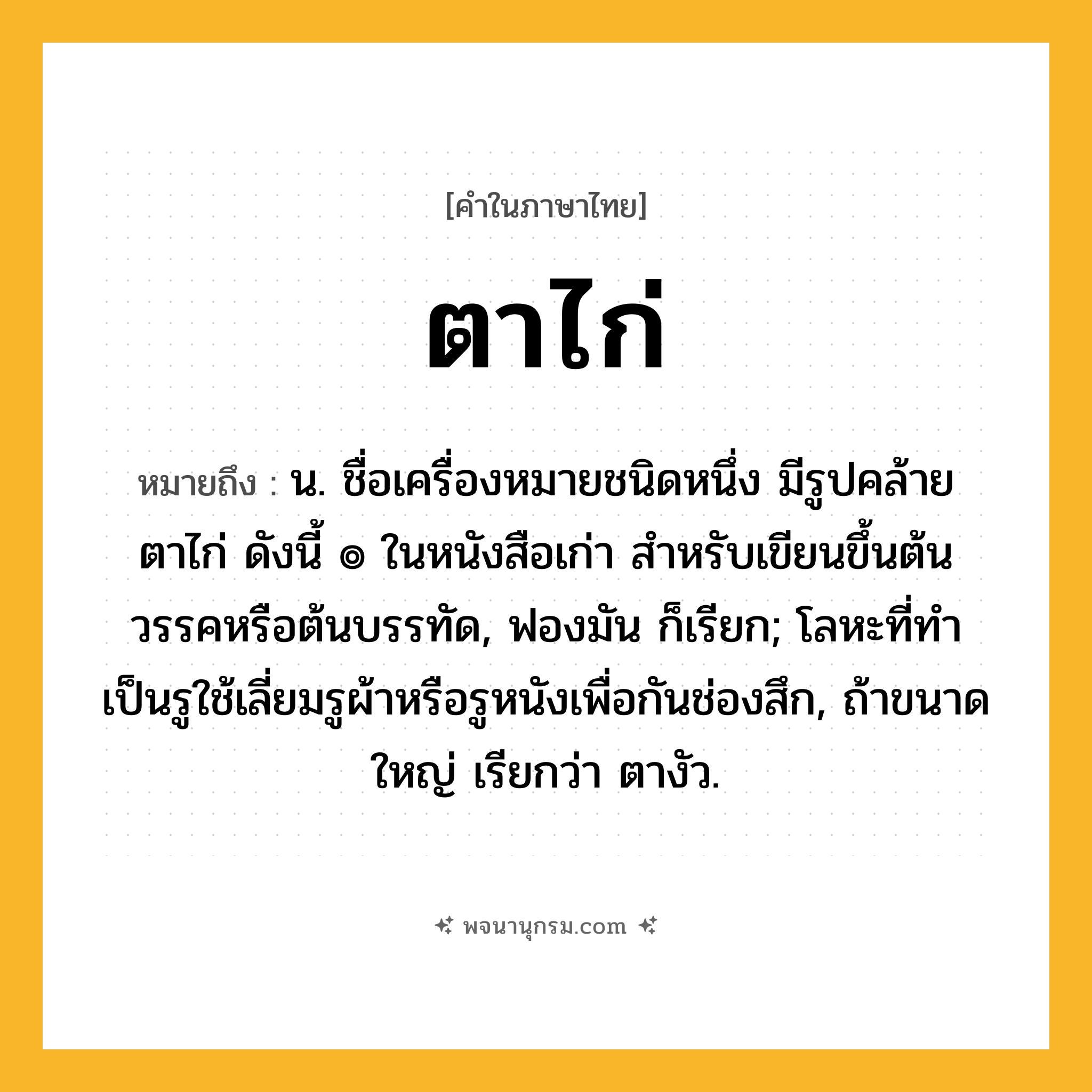 ตาไก่ ความหมาย หมายถึงอะไร?, คำในภาษาไทย ตาไก่ หมายถึง น. ชื่อเครื่องหมายชนิดหนึ่ง มีรูปคล้ายตาไก่ ดังนี้ ๏ ในหนังสือเก่า สําหรับเขียนขึ้นต้นวรรคหรือต้นบรรทัด, ฟองมัน ก็เรียก; โลหะที่ทําเป็นรูใช้เลี่ยมรูผ้าหรือรูหนังเพื่อกันช่องสึก, ถ้าขนาดใหญ่ เรียกว่า ตางัว.