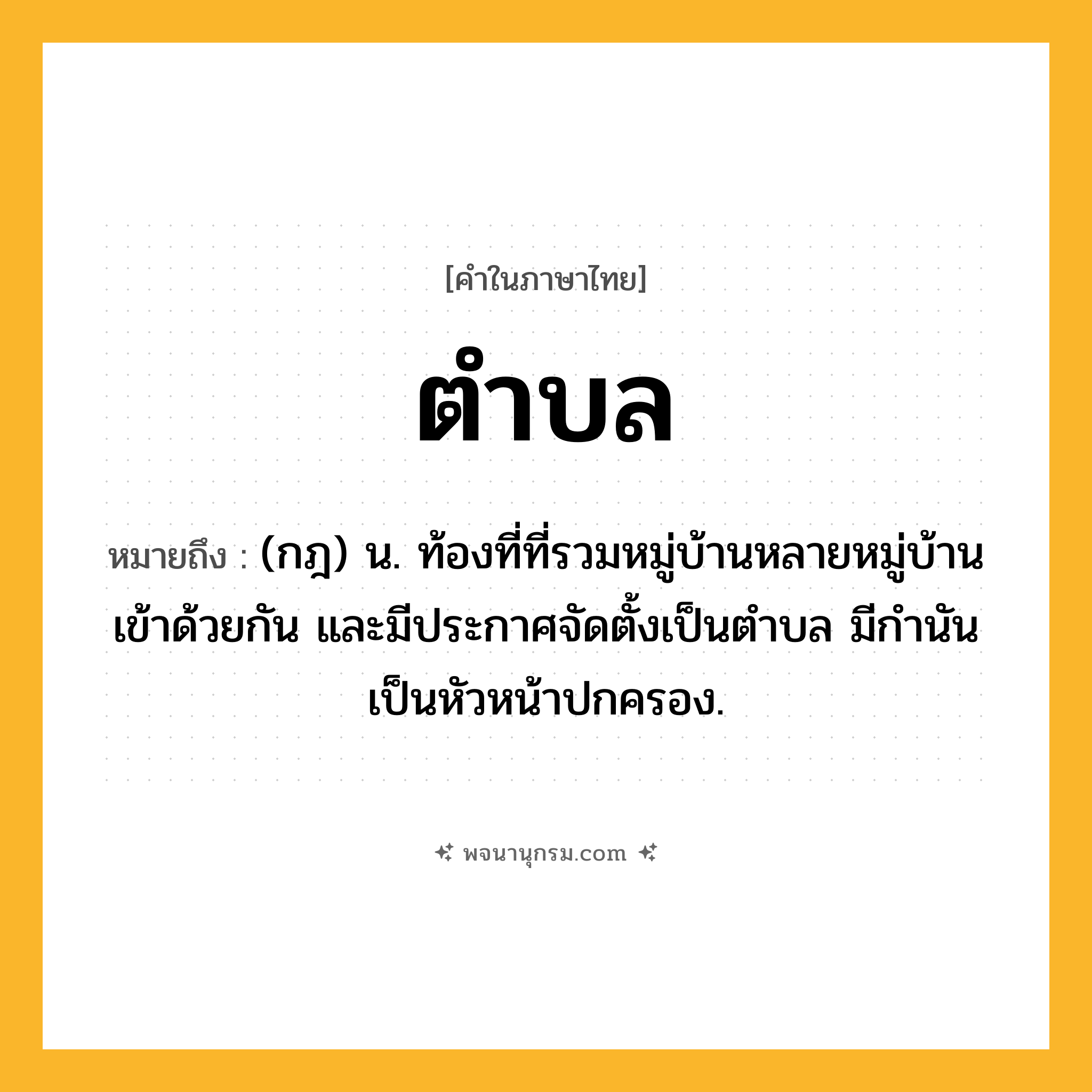 ตำบล ความหมาย หมายถึงอะไร?, คำในภาษาไทย ตำบล หมายถึง (กฎ) น. ท้องที่ที่รวมหมู่บ้านหลายหมู่บ้านเข้าด้วยกัน และมีประกาศจัดตั้งเป็นตําบล มีกํานันเป็นหัวหน้าปกครอง.