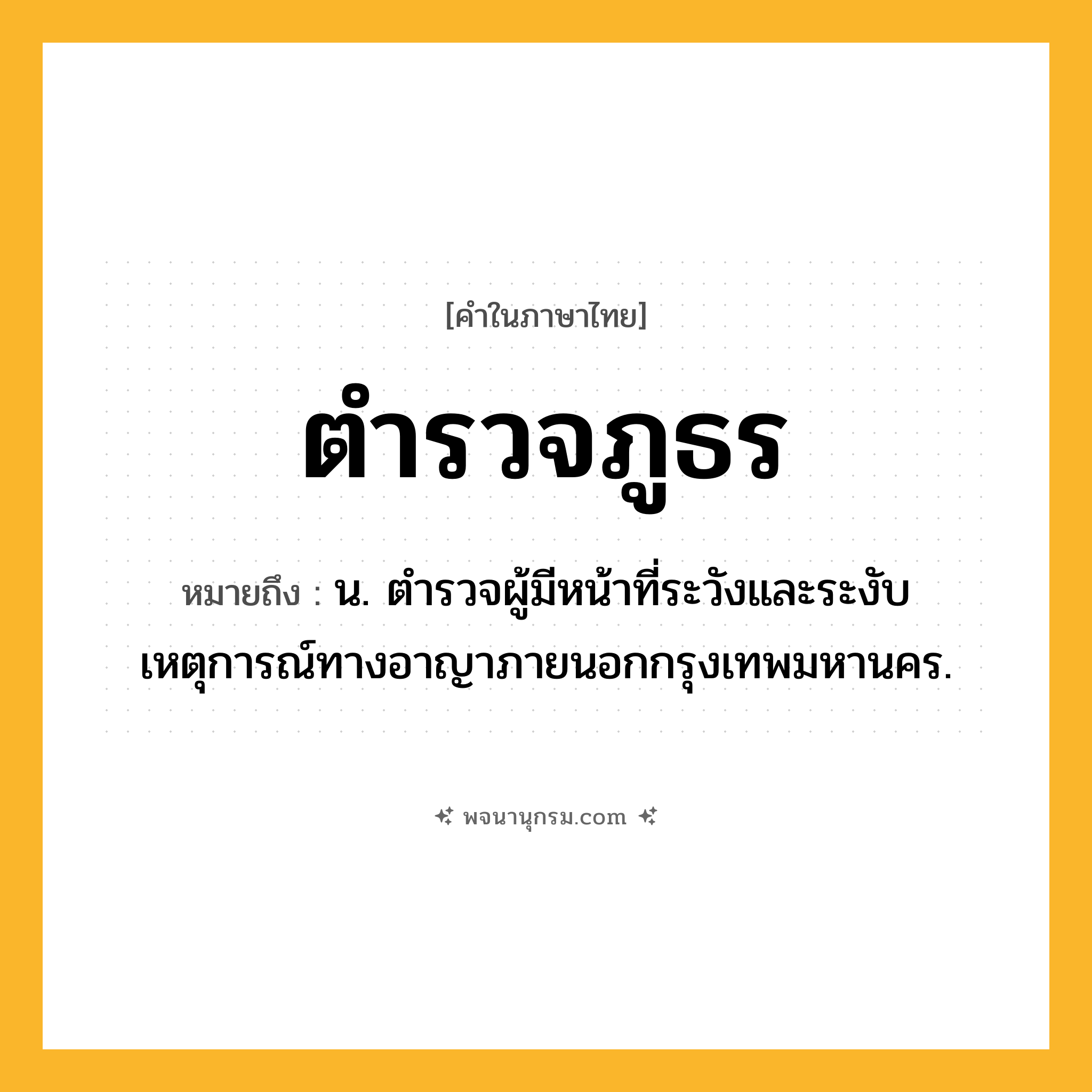 ตำรวจภูธร ความหมาย หมายถึงอะไร?, คำในภาษาไทย ตำรวจภูธร หมายถึง น. ตํารวจผู้มีหน้าที่ระวังและระงับเหตุการณ์ทางอาญาภายนอกกรุงเทพมหานคร.