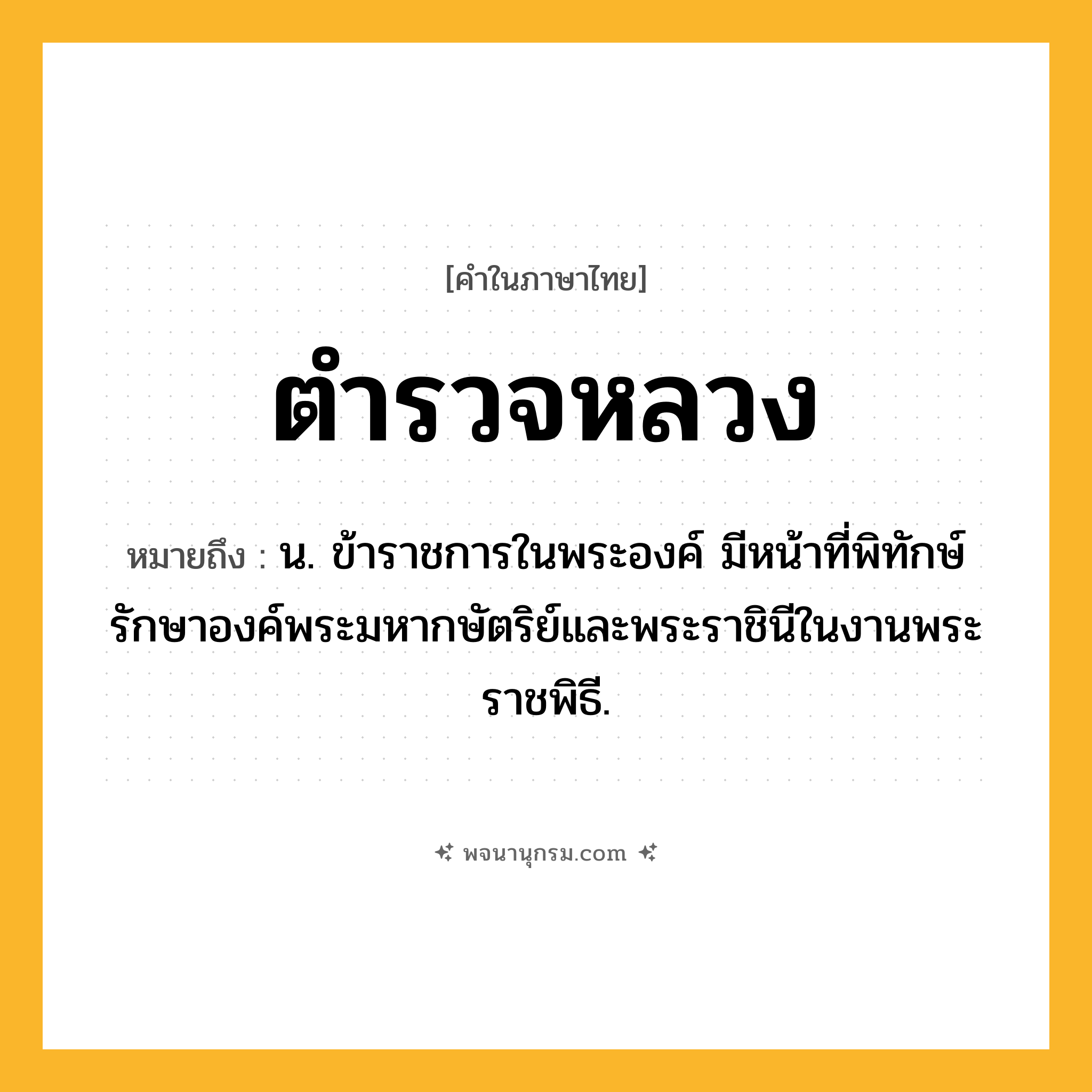 ตำรวจหลวง ความหมาย หมายถึงอะไร?, คำในภาษาไทย ตำรวจหลวง หมายถึง น. ข้าราชการในพระองค์ มีหน้าที่พิทักษ์รักษาองค์พระมหากษัตริย์และพระราชินีในงานพระราชพิธี.