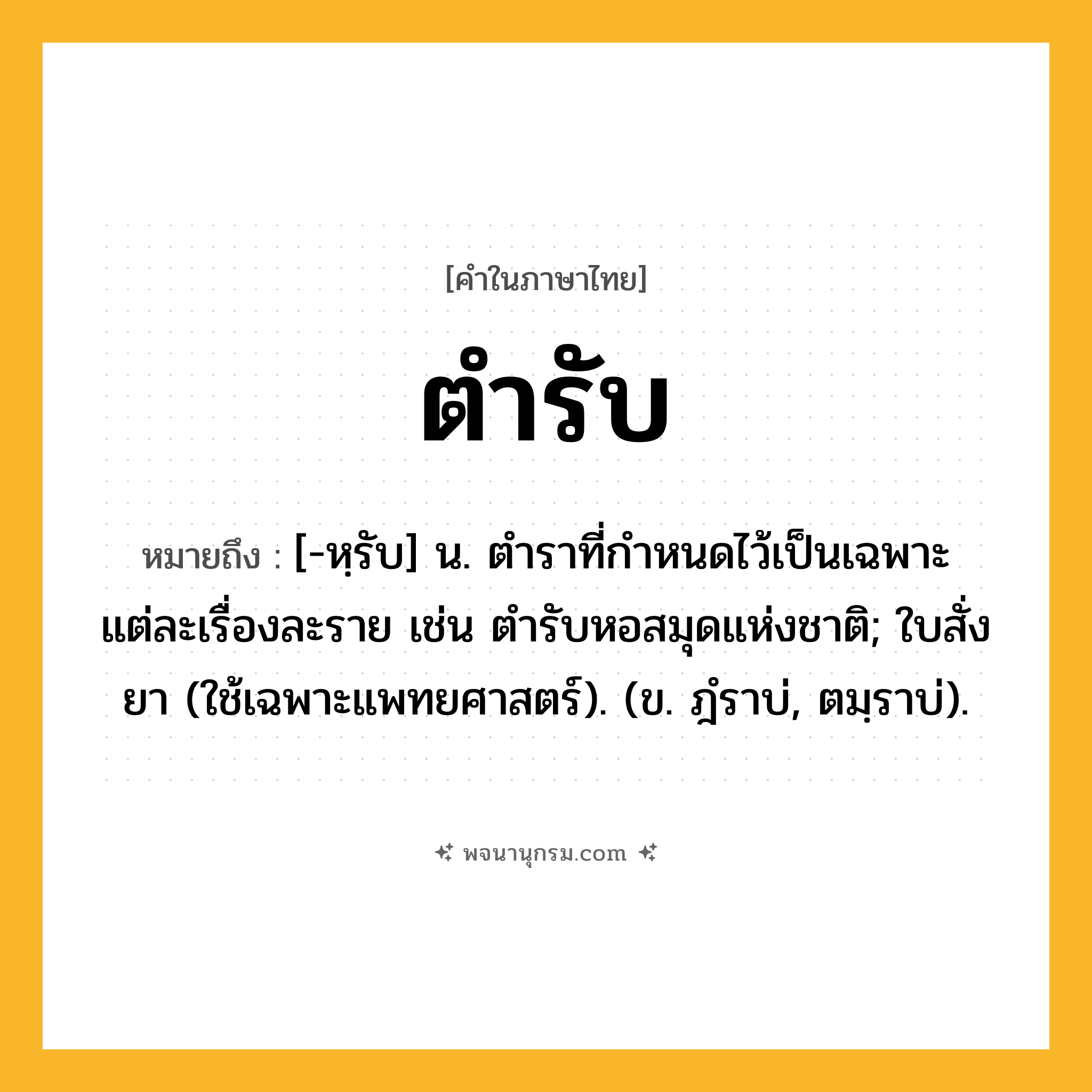 ตำรับ ความหมาย หมายถึงอะไร?, คำในภาษาไทย ตำรับ หมายถึง [-หฺรับ] น. ตําราที่กําหนดไว้เป็นเฉพาะแต่ละเรื่องละราย เช่น ตํารับหอสมุดแห่งชาติ; ใบสั่งยา (ใช้เฉพาะแพทยศาสตร์). (ข. ฎํราบ่, ตมฺราบ่).
