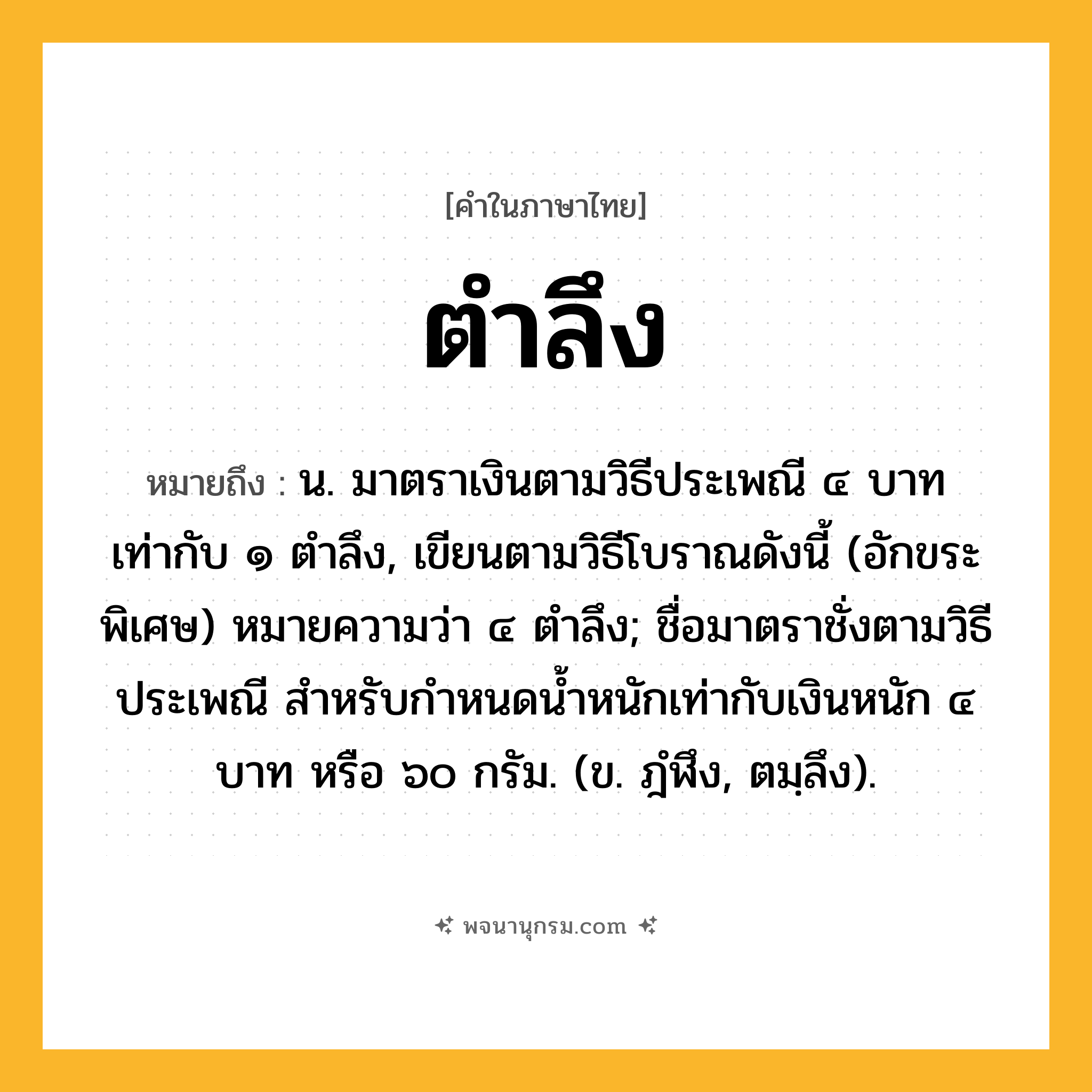 ตำลึง ความหมาย หมายถึงอะไร?, คำในภาษาไทย ตำลึง หมายถึง น. มาตราเงินตามวิธีประเพณี ๔ บาท เท่ากับ ๑ ตําลึง, เขียนตามวิธีโบราณดังนี้ (อักขระพิเศษ) หมายความว่า ๔ ตําลึง; ชื่อมาตราชั่งตามวิธีประเพณี สําหรับกําหนดนํ้าหนักเท่ากับเงินหนัก ๔ บาท หรือ ๖๐ กรัม. (ข. ฎํฬึง, ตมฺลึง).