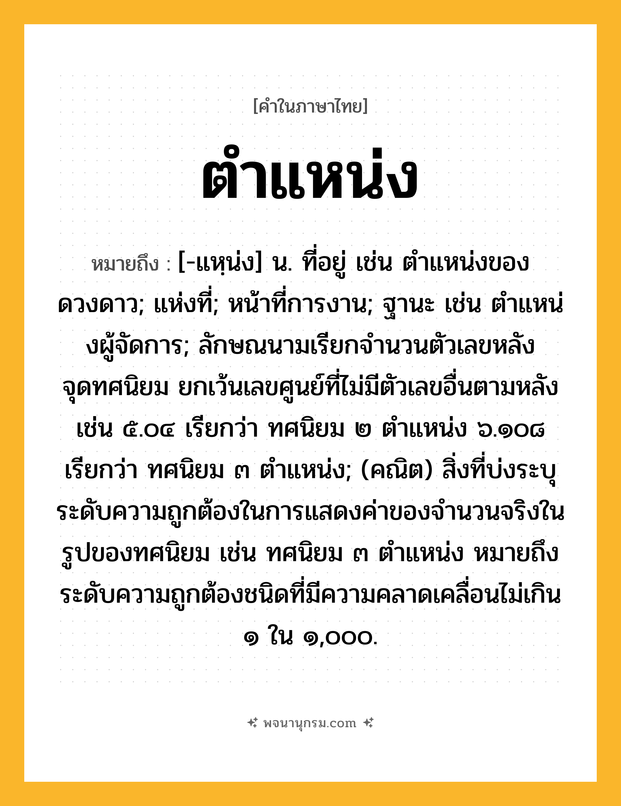 ตำแหน่ง ความหมาย หมายถึงอะไร?, คำในภาษาไทย ตำแหน่ง หมายถึง [-แหฺน่ง] น. ที่อยู่ เช่น ตําแหน่งของดวงดาว; แห่งที่; หน้าที่การงาน; ฐานะ เช่น ตําแหน่งผู้จัดการ; ลักษณนามเรียกจํานวนตัวเลขหลังจุดทศนิยม ยกเว้นเลขศูนย์ที่ไม่มีตัวเลขอื่นตามหลัง เช่น ๕.๐๔ เรียกว่า ทศนิยม ๒ ตําแหน่ง ๖.๑๐๘ เรียกว่า ทศนิยม ๓ ตําแหน่ง; (คณิต) สิ่งที่บ่งระบุระดับความถูกต้องในการแสดงค่าของจํานวนจริงในรูปของทศนิยม เช่น ทศนิยม ๓ ตําแหน่ง หมายถึง ระดับความถูกต้องชนิดที่มีความคลาดเคลื่อนไม่เกิน ๑ ใน ๑,๐๐๐.