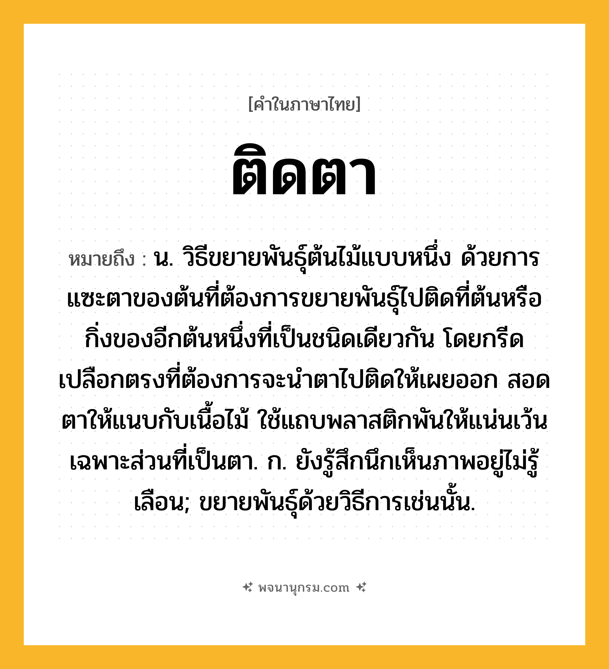 ติดตา ความหมาย หมายถึงอะไร?, คำในภาษาไทย ติดตา หมายถึง น. วิธีขยายพันธุ์ต้นไม้แบบหนึ่ง ด้วยการแซะตาของต้นที่ต้องการขยายพันธุ์ไปติดที่ต้นหรือกิ่งของอีกต้นหนึ่งที่เป็นชนิดเดียวกัน โดยกรีดเปลือกตรงที่ต้องการจะนำตาไปติดให้เผยออก สอดตาให้แนบกับเนื้อไม้ ใช้แถบพลาสติกพันให้แน่นเว้นเฉพาะส่วนที่เป็นตา. ก. ยังรู้สึกนึกเห็นภาพอยู่ไม่รู้เลือน; ขยายพันธุ์ด้วยวิธีการเช่นนั้น.