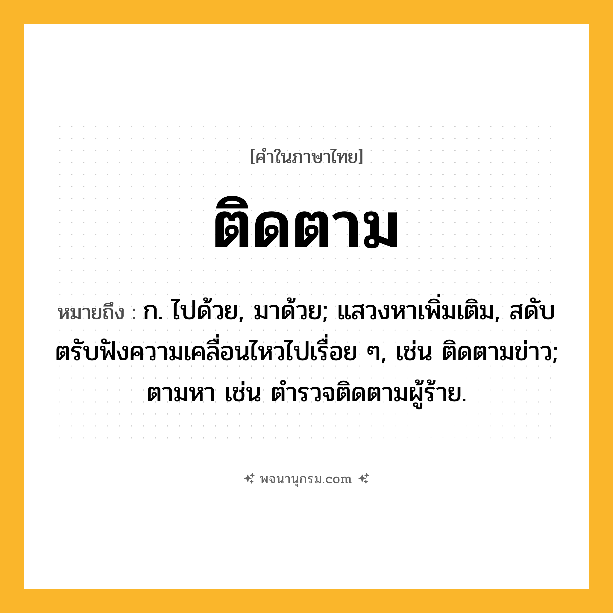 ติดตาม ความหมาย หมายถึงอะไร?, คำในภาษาไทย ติดตาม หมายถึง ก. ไปด้วย, มาด้วย; แสวงหาเพิ่มเติม, สดับตรับฟังความเคลื่อนไหวไปเรื่อย ๆ, เช่น ติดตามข่าว; ตามหา เช่น ตํารวจติดตามผู้ร้าย.
