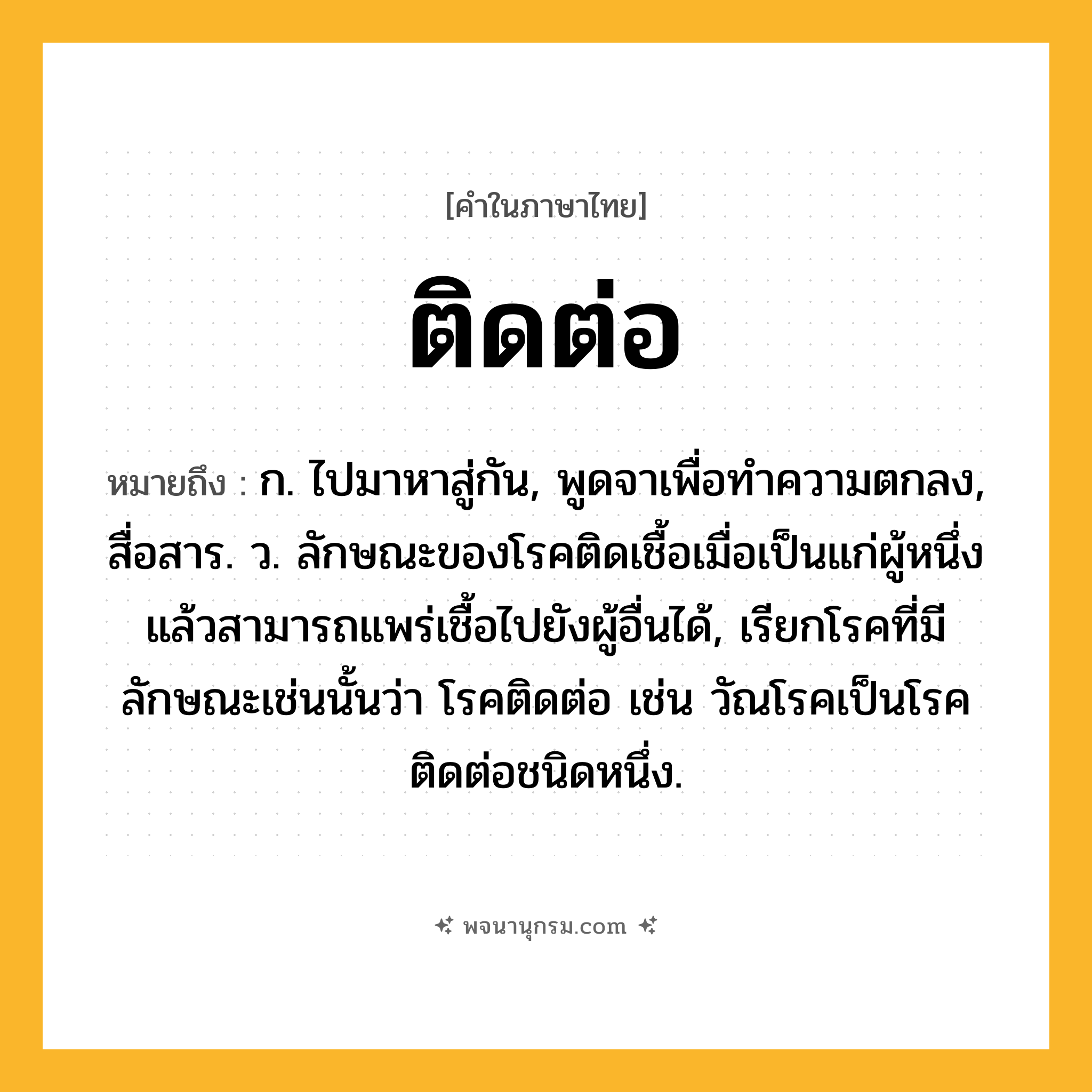 ติดต่อ ความหมาย หมายถึงอะไร?, คำในภาษาไทย ติดต่อ หมายถึง ก. ไปมาหาสู่กัน, พูดจาเพื่อทําความตกลง, สื่อสาร. ว. ลักษณะของโรคติดเชื้อเมื่อเป็นแก่ผู้หนึ่งแล้วสามารถแพร่เชื้อไปยังผู้อื่นได้, เรียกโรคที่มีลักษณะเช่นนั้นว่า โรคติดต่อ เช่น วัณโรคเป็นโรคติดต่อชนิดหนึ่ง.
