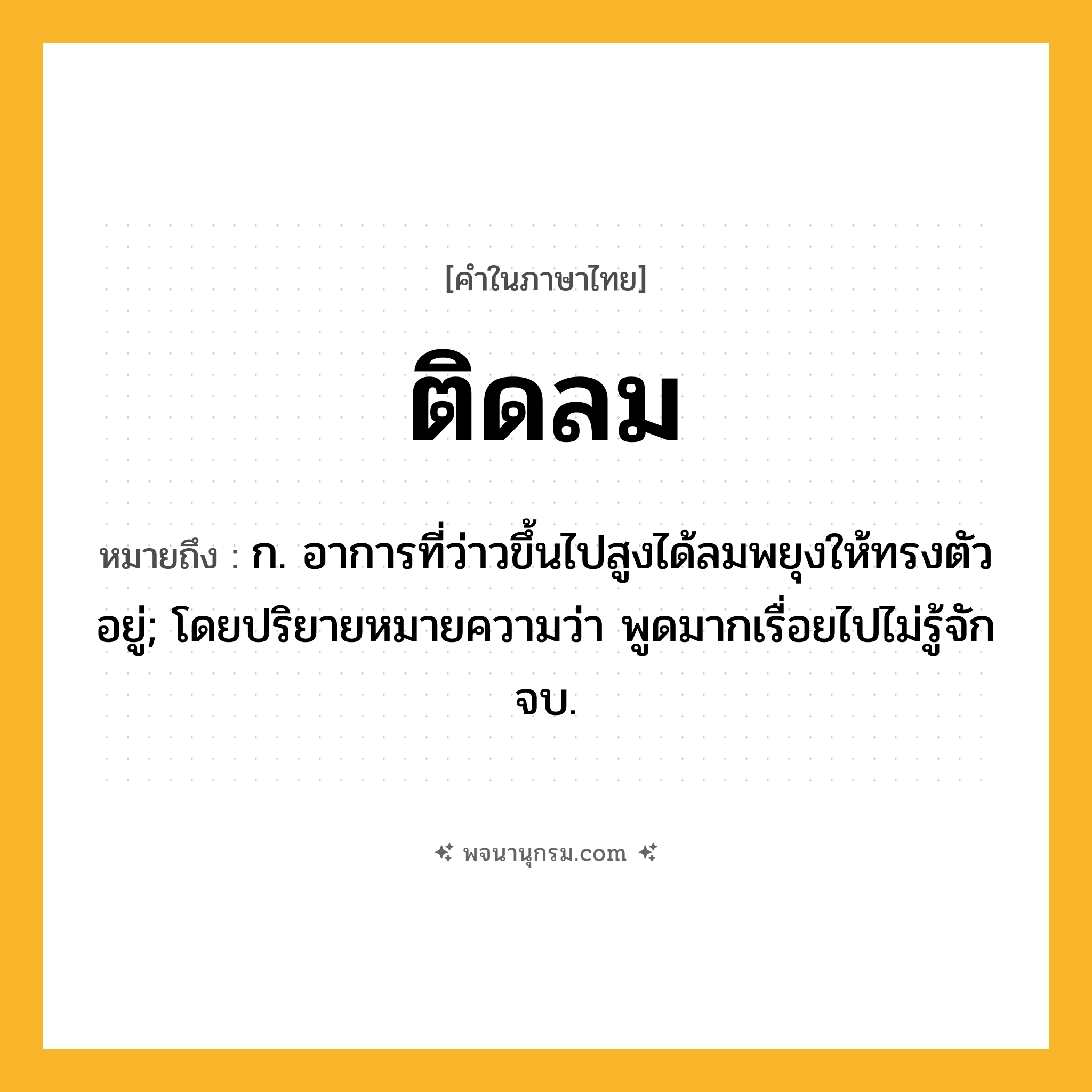 ติดลม ความหมาย หมายถึงอะไร?, คำในภาษาไทย ติดลม หมายถึง ก. อาการที่ว่าวขึ้นไปสูงได้ลมพยุงให้ทรงตัวอยู่; โดยปริยายหมายความว่า พูดมากเรื่อยไปไม่รู้จักจบ.