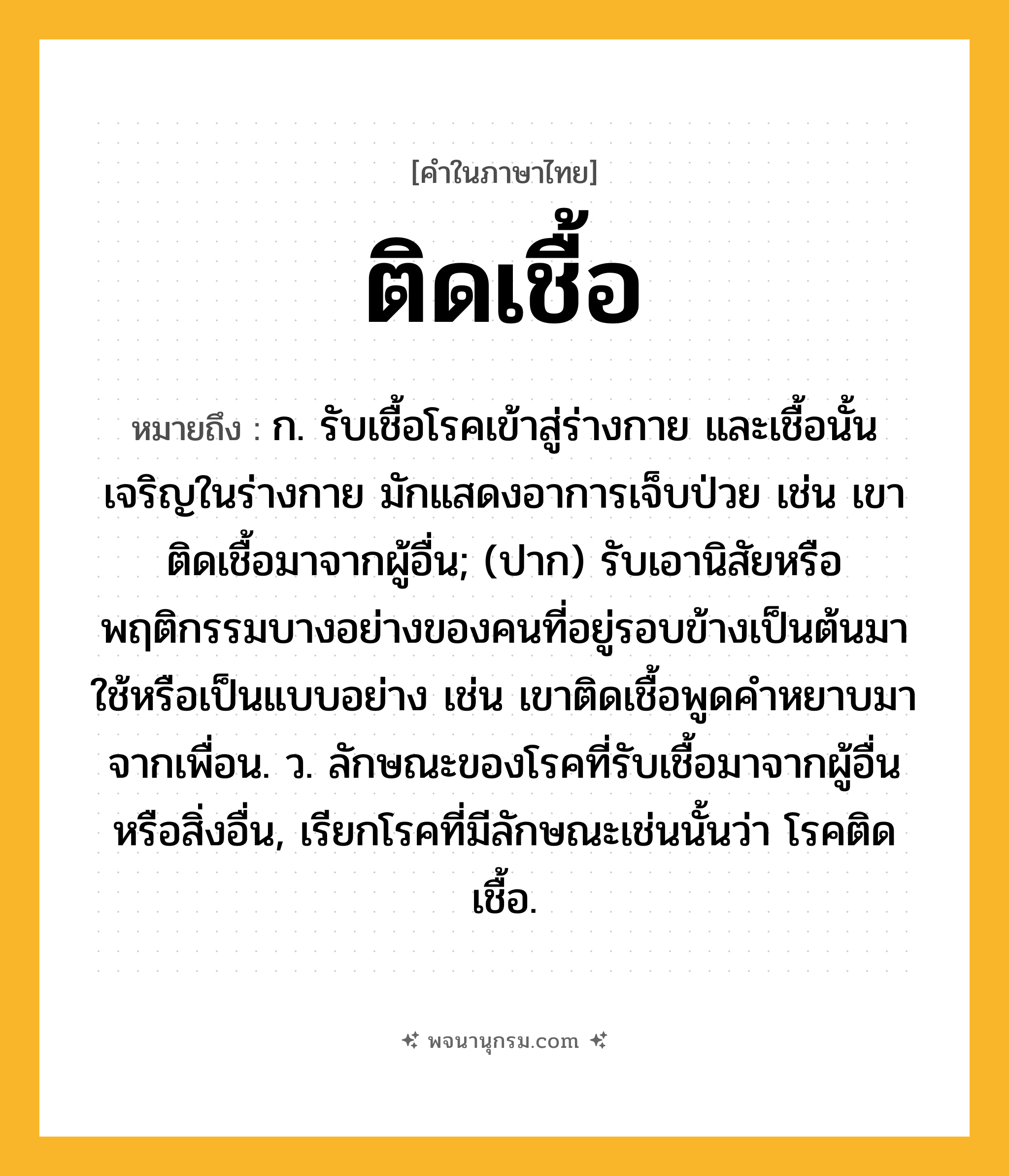 ติดเชื้อ ความหมาย หมายถึงอะไร?, คำในภาษาไทย ติดเชื้อ หมายถึง ก. รับเชื้อโรคเข้าสู่ร่างกาย และเชื้อนั้นเจริญในร่างกาย มักแสดงอาการเจ็บป่วย เช่น เขาติดเชื้อมาจากผู้อื่น; (ปาก) รับเอานิสัยหรือพฤติกรรมบางอย่างของคนที่อยู่รอบข้างเป็นต้นมาใช้หรือเป็นแบบอย่าง เช่น เขาติดเชื้อพูดคำหยาบมาจากเพื่อน. ว. ลักษณะของโรคที่รับเชื้อมาจากผู้อื่นหรือสิ่งอื่น, เรียกโรคที่มีลักษณะเช่นนั้นว่า โรคติดเชื้อ.