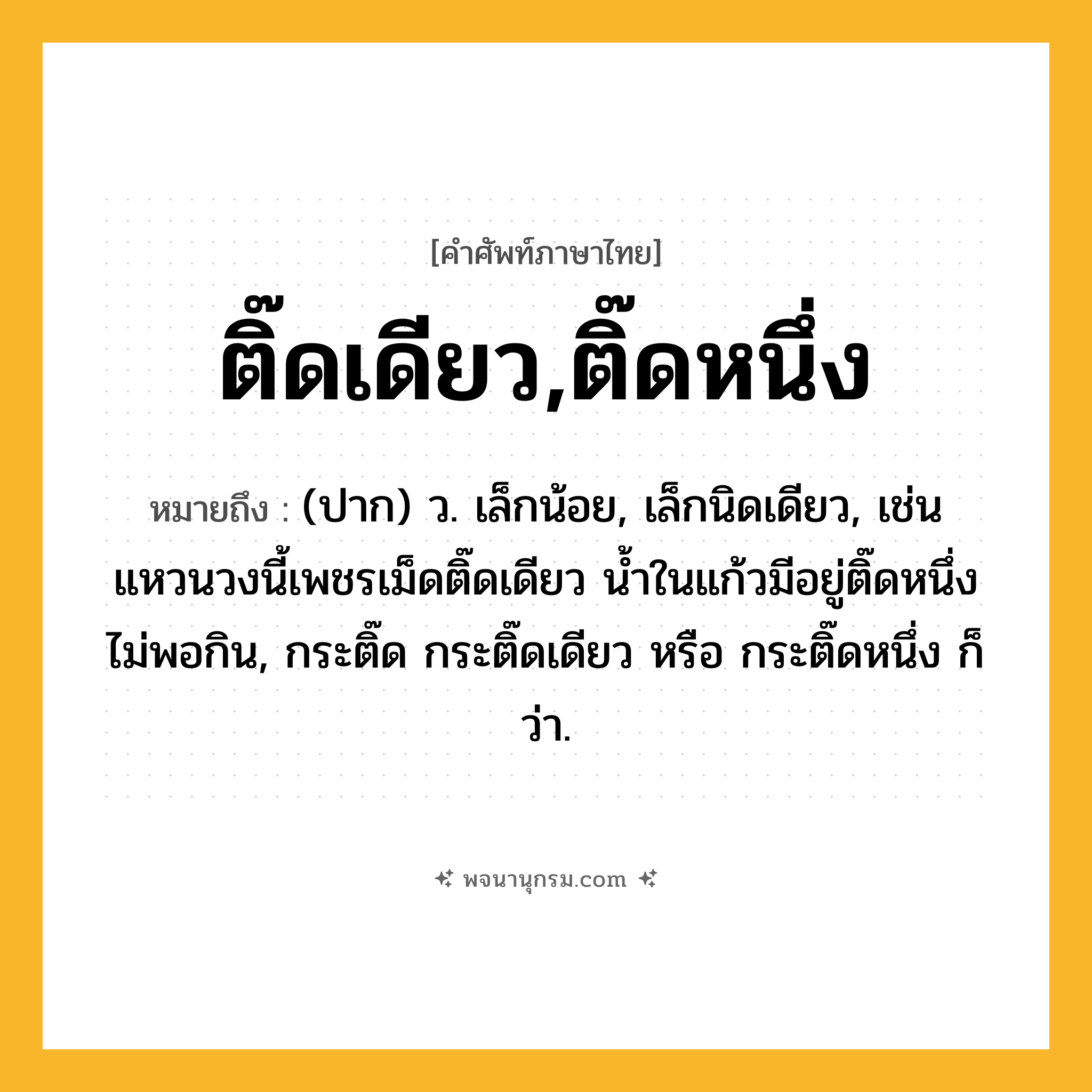 ติ๊ดเดียว,ติ๊ดหนึ่ง ความหมาย หมายถึงอะไร?, คำในภาษาไทย ติ๊ดเดียว,ติ๊ดหนึ่ง หมายถึง (ปาก) ว. เล็กน้อย, เล็กนิดเดียว, เช่น แหวนวงนี้เพชรเม็ดติ๊ดเดียว น้ำในแก้วมีอยู่ติ๊ดหนึ่ง ไม่พอกิน, กระติ๊ด กระติ๊ดเดียว หรือ กระติ๊ดหนึ่ง ก็ว่า.