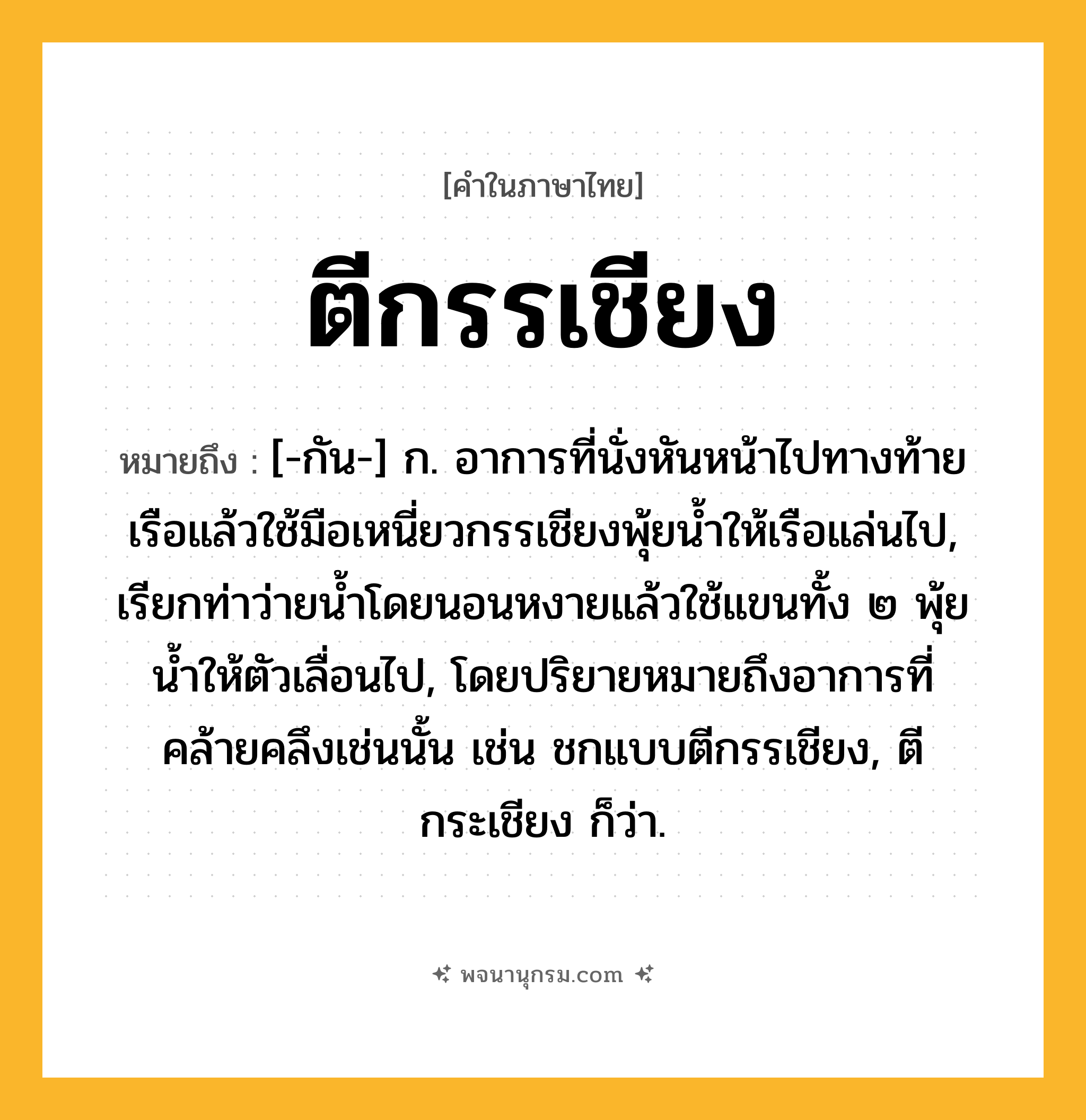 ตีกรรเชียง ความหมาย หมายถึงอะไร?, คำในภาษาไทย ตีกรรเชียง หมายถึง [-กัน-] ก. อาการที่นั่งหันหน้าไปทางท้ายเรือแล้วใช้มือเหนี่ยวกรรเชียงพุ้ยนํ้าให้เรือแล่นไป, เรียกท่าว่ายนํ้าโดยนอนหงายแล้วใช้แขนทั้ง ๒ พุ้ยนํ้าให้ตัวเลื่อนไป, โดยปริยายหมายถึงอาการที่คล้ายคลึงเช่นนั้น เช่น ชกแบบตีกรรเชียง, ตีกระเชียง ก็ว่า.