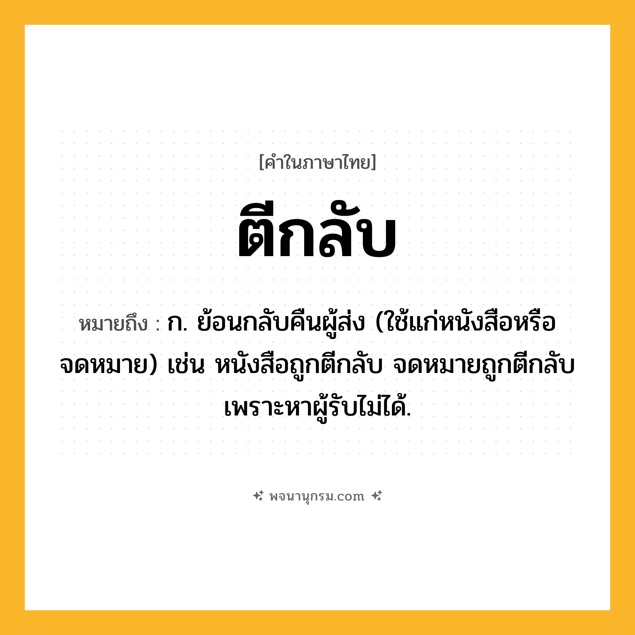 ตีกลับ ความหมาย หมายถึงอะไร?, คำในภาษาไทย ตีกลับ หมายถึง ก. ย้อนกลับคืนผู้ส่ง (ใช้แก่หนังสือหรือจดหมาย) เช่น หนังสือถูกตีกลับ จดหมายถูกตีกลับเพราะหาผู้รับไม่ได้.