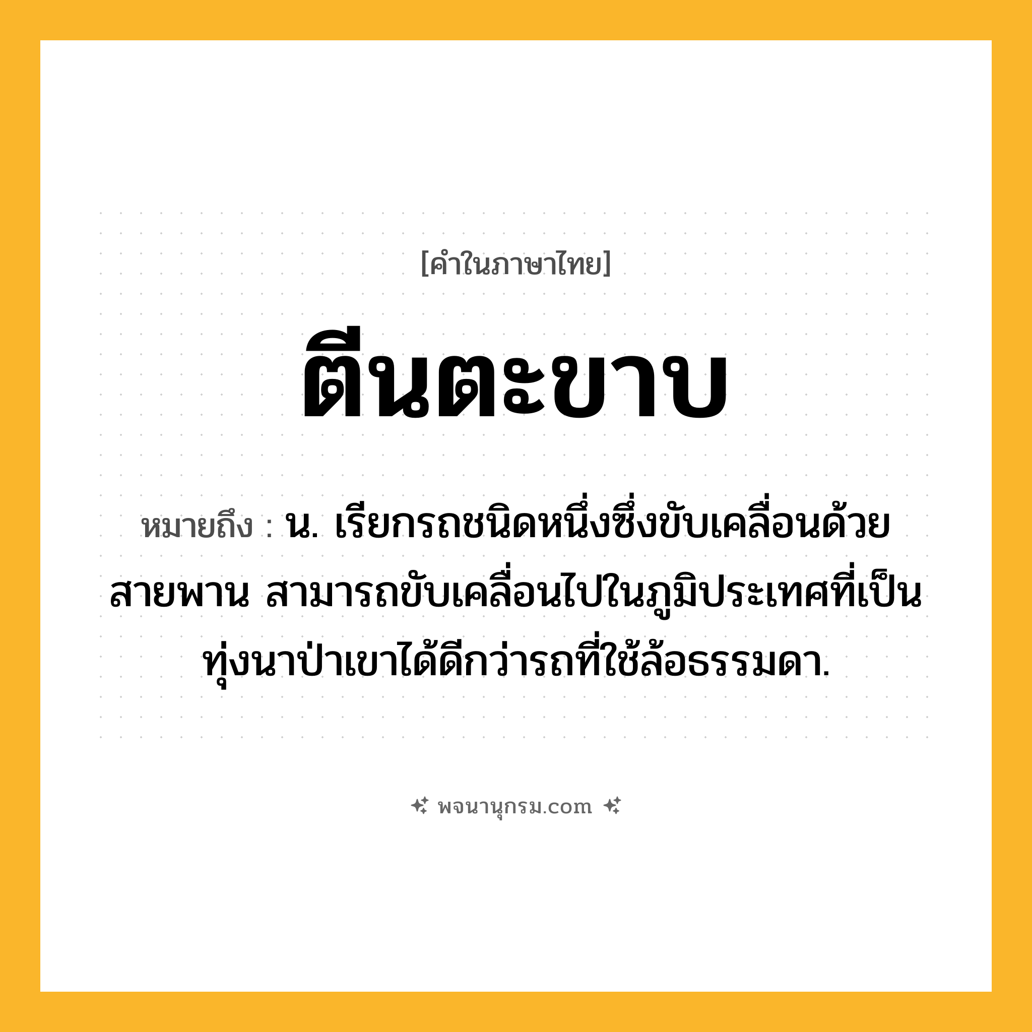 ตีนตะขาบ ความหมาย หมายถึงอะไร?, คำในภาษาไทย ตีนตะขาบ หมายถึง น. เรียกรถชนิดหนึ่งซึ่งขับเคลื่อนด้วยสายพาน สามารถขับเคลื่อนไปในภูมิประเทศที่เป็นทุ่งนาป่าเขาได้ดีกว่ารถที่ใช้ล้อธรรมดา.