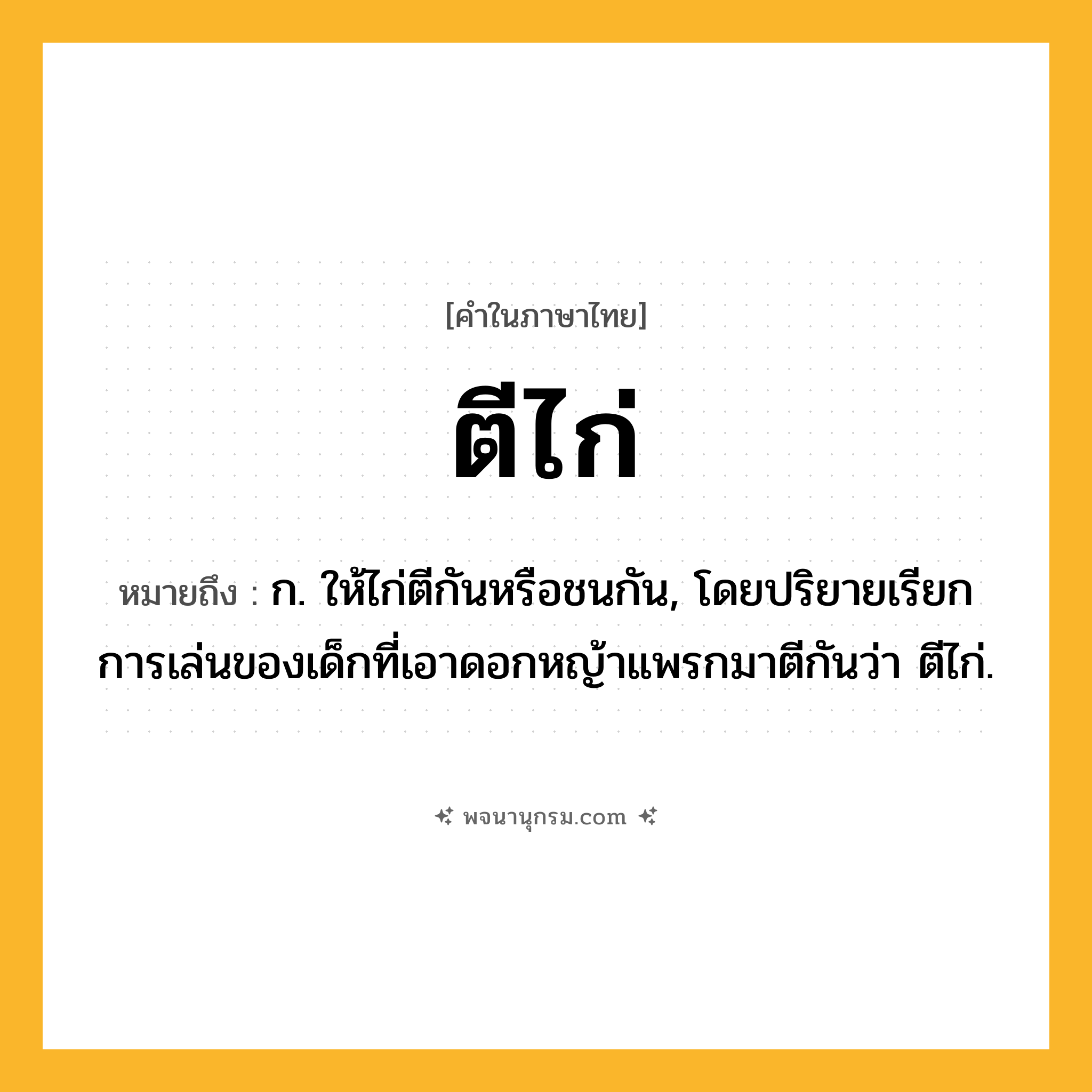 ตีไก่ ความหมาย หมายถึงอะไร?, คำในภาษาไทย ตีไก่ หมายถึง ก. ให้ไก่ตีกันหรือชนกัน, โดยปริยายเรียกการเล่นของเด็กที่เอาดอกหญ้าแพรกมาตีกันว่า ตีไก่.