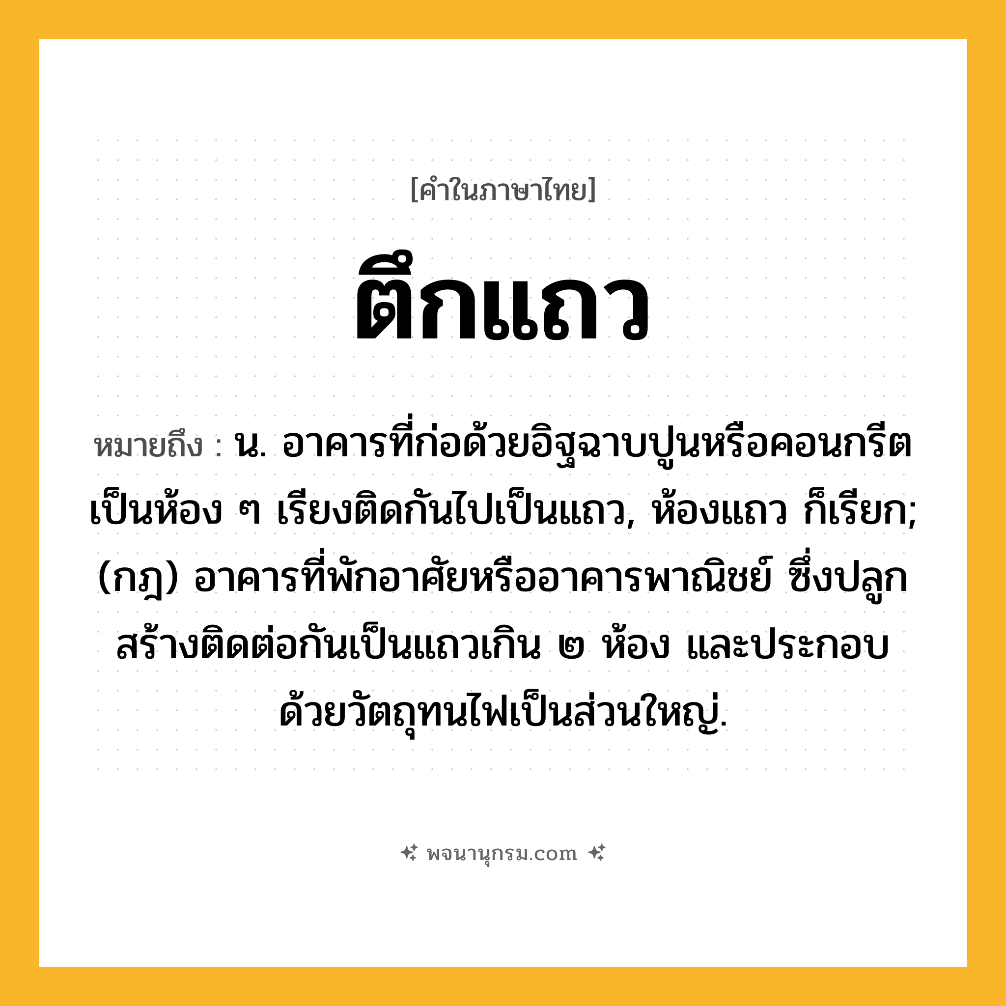 ตึกแถว ความหมาย หมายถึงอะไร?, คำในภาษาไทย ตึกแถว หมายถึง น. อาคารที่ก่อด้วยอิฐฉาบปูนหรือคอนกรีตเป็นห้อง ๆ เรียงติดกันไปเป็นแถว, ห้องแถว ก็เรียก; (กฎ) อาคารที่พักอาศัยหรืออาคารพาณิชย์ ซึ่งปลูกสร้างติดต่อกันเป็นแถวเกิน ๒ ห้อง และประกอบด้วยวัตถุทนไฟเป็นส่วนใหญ่.