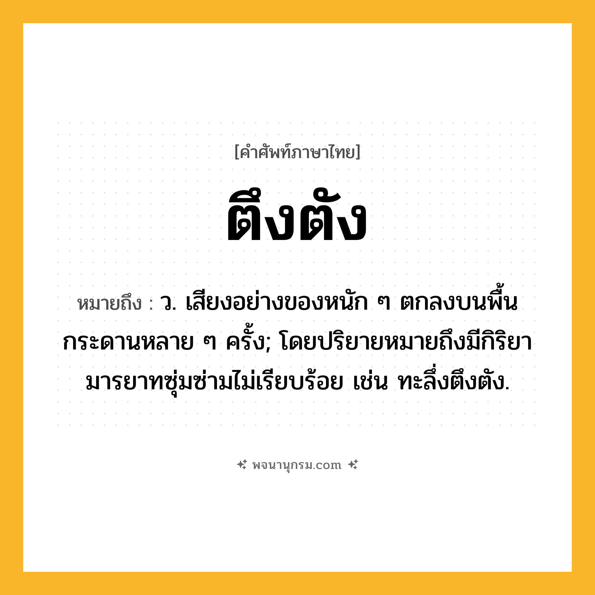 ตึงตัง ความหมาย หมายถึงอะไร?, คำในภาษาไทย ตึงตัง หมายถึง ว. เสียงอย่างของหนัก ๆ ตกลงบนพื้นกระดานหลาย ๆ ครั้ง; โดยปริยายหมายถึงมีกิริยามารยาทซุ่มซ่ามไม่เรียบร้อย เช่น ทะลึ่งตึงตัง.