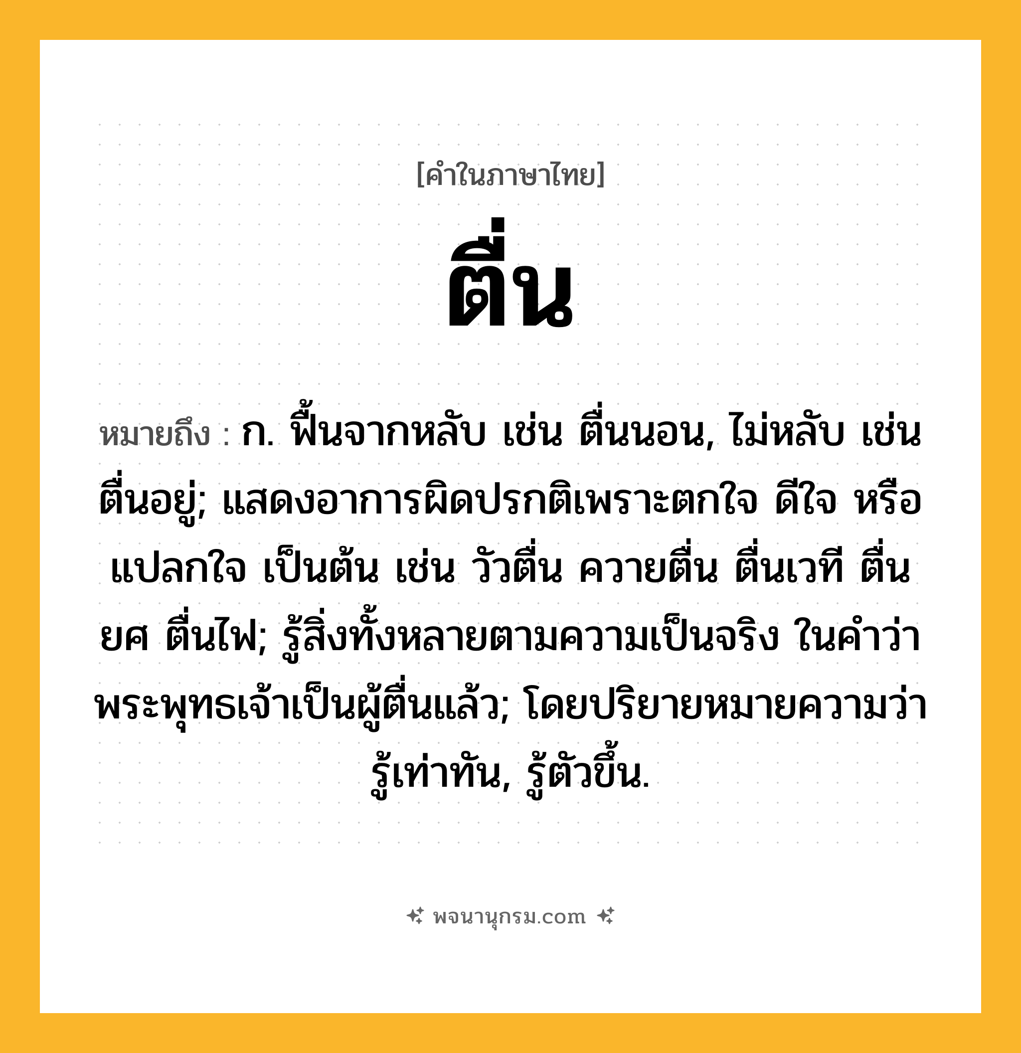 ตื่น ความหมาย หมายถึงอะไร?, คำในภาษาไทย ตื่น หมายถึง ก. ฟื้นจากหลับ เช่น ตื่นนอน, ไม่หลับ เช่น ตื่นอยู่; แสดงอาการผิดปรกติเพราะตกใจ ดีใจ หรือแปลกใจ เป็นต้น เช่น วัวตื่น ควายตื่น ตื่นเวที ตื่นยศ ตื่นไฟ; รู้สิ่งทั้งหลายตามความเป็นจริง ในคําว่า พระพุทธเจ้าเป็นผู้ตื่นแล้ว; โดยปริยายหมายความว่า รู้เท่าทัน, รู้ตัวขึ้น.