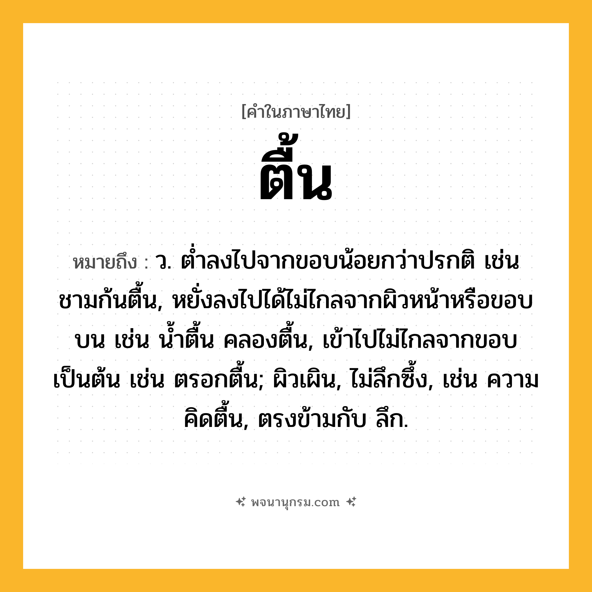 ตื้น ความหมาย หมายถึงอะไร?, คำในภาษาไทย ตื้น หมายถึง ว. ตํ่าลงไปจากขอบน้อยกว่าปรกติ เช่น ชามก้นตื้น, หยั่งลงไปได้ไม่ไกลจากผิวหน้าหรือขอบบน เช่น นํ้าตื้น คลองตื้น, เข้าไปไม่ไกลจากขอบเป็นต้น เช่น ตรอกตื้น; ผิวเผิน, ไม่ลึกซึ้ง, เช่น ความคิดตื้น, ตรงข้ามกับ ลึก.