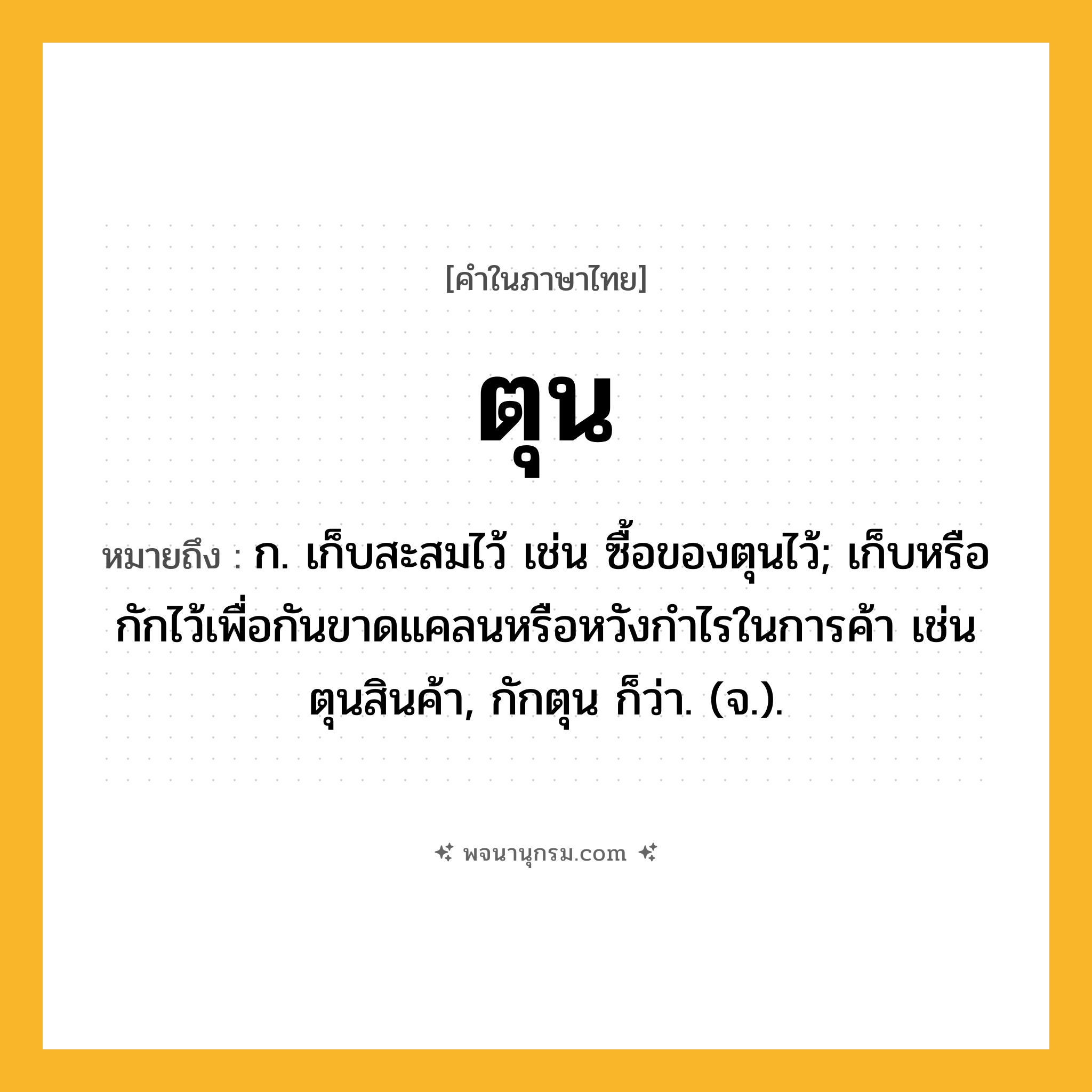 ตุน ความหมาย หมายถึงอะไร?, คำในภาษาไทย ตุน หมายถึง ก. เก็บสะสมไว้ เช่น ซื้อของตุนไว้; เก็บหรือกักไว้เพื่อกันขาดแคลนหรือหวังกําไรในการค้า เช่น ตุนสินค้า, กักตุน ก็ว่า. (จ.).