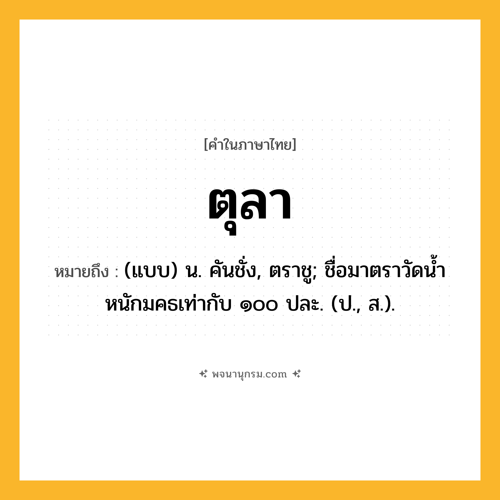 ตุลา ความหมาย หมายถึงอะไร?, คำในภาษาไทย ตุลา หมายถึง (แบบ) น. คันชั่ง, ตราชู; ชื่อมาตราวัดนํ้าหนักมคธเท่ากับ ๑๐๐ ปละ. (ป., ส.).