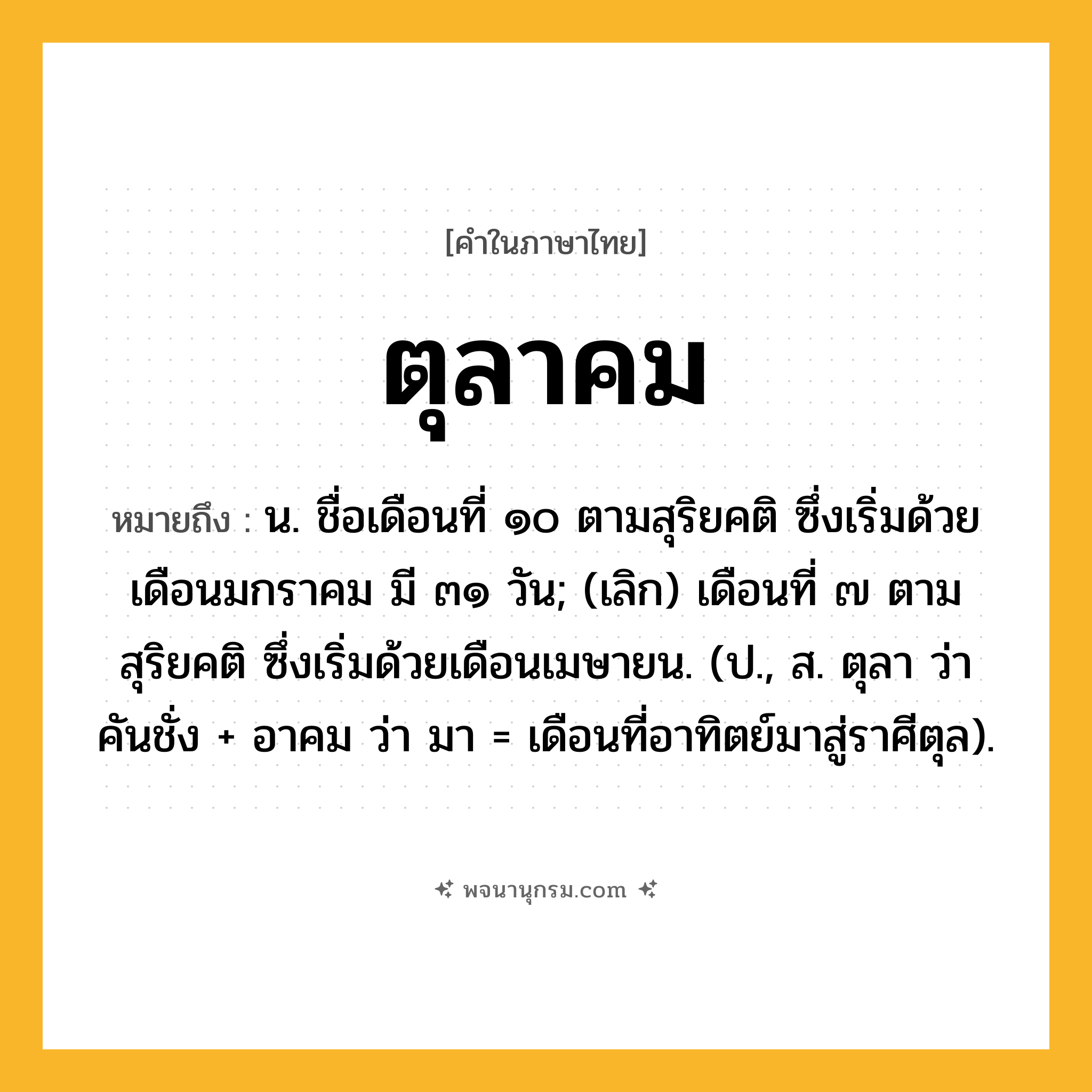ตุลาคม ความหมาย หมายถึงอะไร?, คำในภาษาไทย ตุลาคม หมายถึง น. ชื่อเดือนที่ ๑๐ ตามสุริยคติ ซึ่งเริ่มด้วยเดือนมกราคม มี ๓๑ วัน; (เลิก) เดือนที่ ๗ ตามสุริยคติ ซึ่งเริ่มด้วยเดือนเมษายน. (ป., ส. ตุลา ว่า คันชั่ง + อาคม ว่า มา = เดือนที่อาทิตย์มาสู่ราศีตุล).