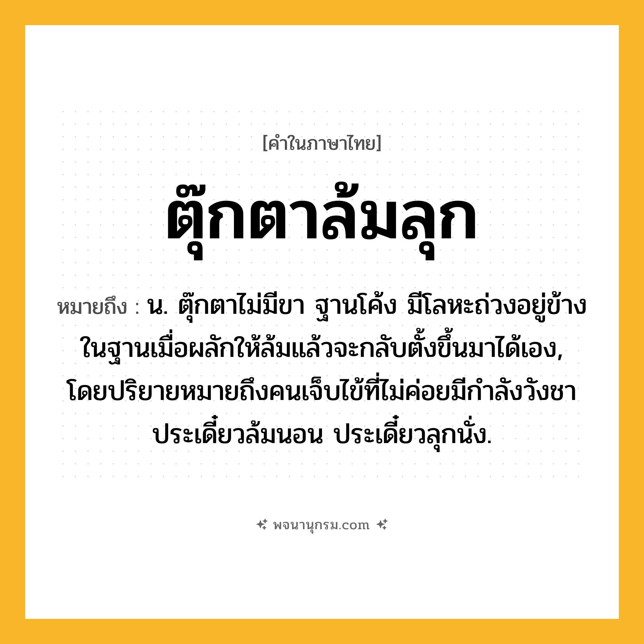 ตุ๊กตาล้มลุก ความหมาย หมายถึงอะไร?, คำในภาษาไทย ตุ๊กตาล้มลุก หมายถึง น. ตุ๊กตาไม่มีขา ฐานโค้ง มีโลหะถ่วงอยู่ข้างในฐานเมื่อผลักให้ล้มแล้วจะกลับตั้งขึ้นมาได้เอง, โดยปริยายหมายถึงคนเจ็บไข้ที่ไม่ค่อยมีกําลังวังชา ประเดี๋ยวล้มนอน ประเดี๋ยวลุกนั่ง.