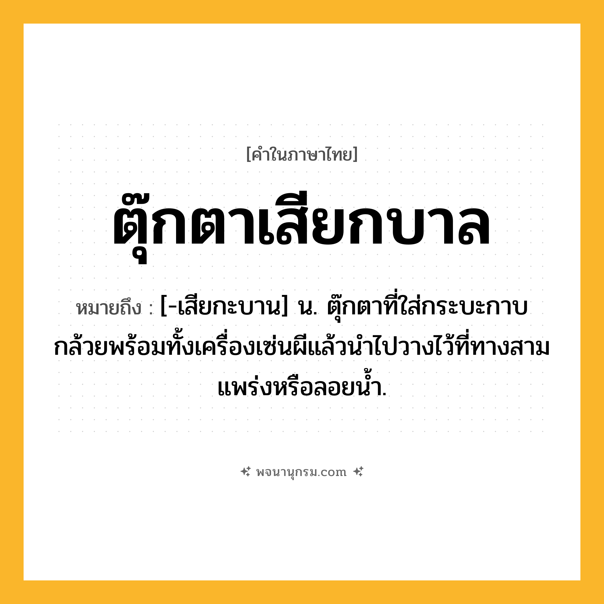 ตุ๊กตาเสียกบาล ความหมาย หมายถึงอะไร?, คำในภาษาไทย ตุ๊กตาเสียกบาล หมายถึง [-เสียกะบาน] น. ตุ๊กตาที่ใส่กระบะกาบกล้วยพร้อมทั้งเครื่องเซ่นผีแล้วนําไปวางไว้ที่ทางสามแพร่งหรือลอยนํ้า.