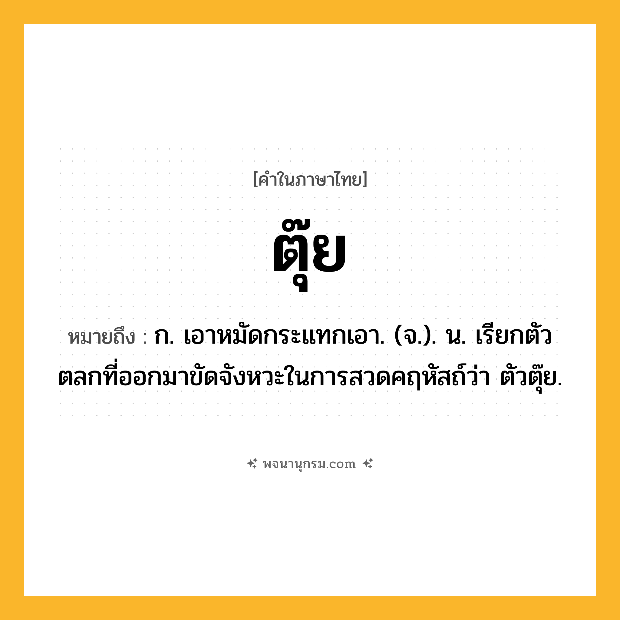 ตุ๊ย ความหมาย หมายถึงอะไร?, คำในภาษาไทย ตุ๊ย หมายถึง ก. เอาหมัดกระแทกเอา. (จ.). น. เรียกตัวตลกที่ออกมาขัดจังหวะในการสวดคฤหัสถ์ว่า ตัวตุ๊ย.