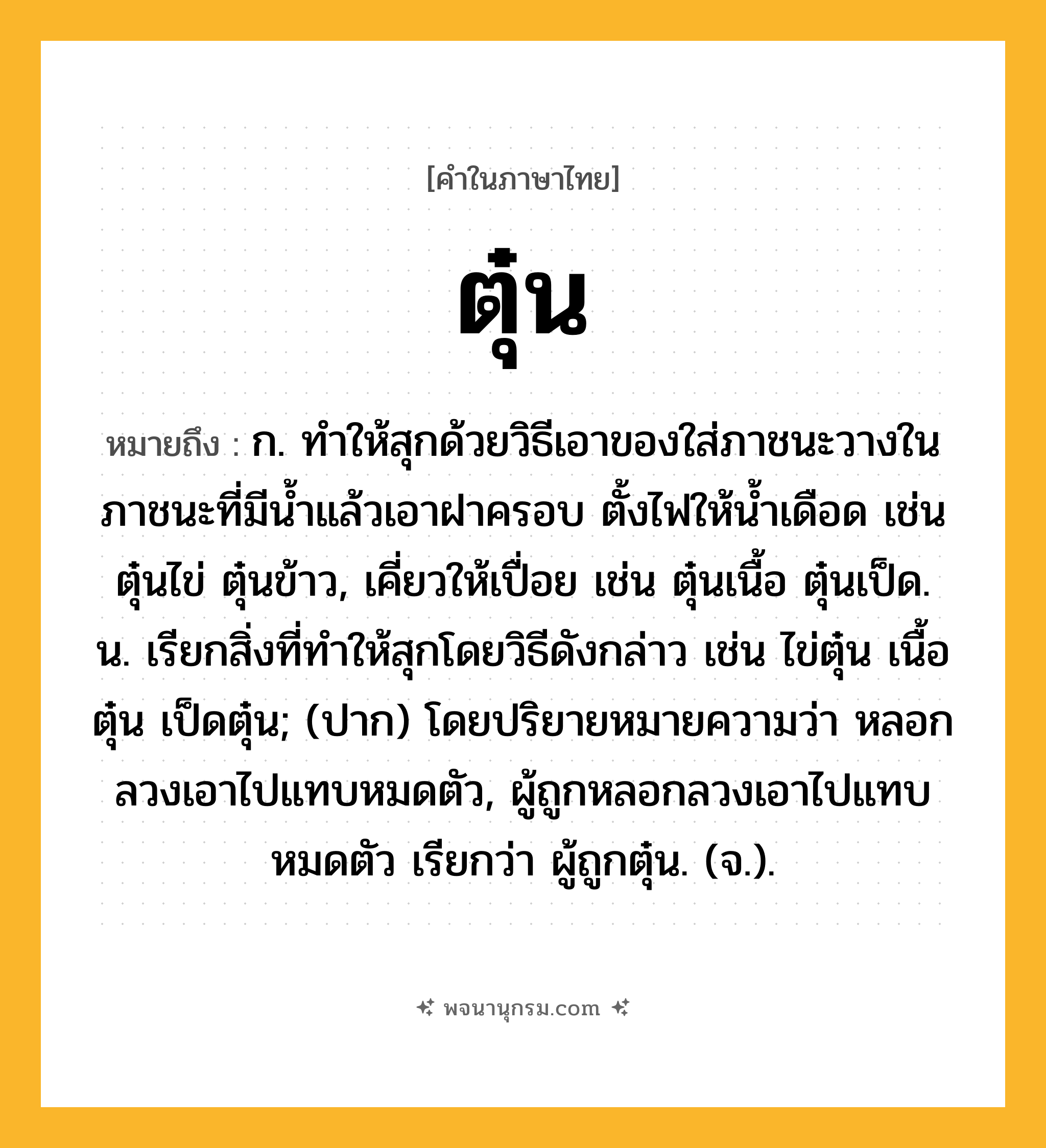ตุ๋น ความหมาย หมายถึงอะไร?, คำในภาษาไทย ตุ๋น หมายถึง ก. ทําให้สุกด้วยวิธีเอาของใส่ภาชนะวางในภาชนะที่มีนํ้าแล้วเอาฝาครอบ ตั้งไฟให้นํ้าเดือด เช่น ตุ๋นไข่ ตุ๋นข้าว, เคี่ยวให้เปื่อย เช่น ตุ๋นเนื้อ ตุ๋นเป็ด. น. เรียกสิ่งที่ทําให้สุกโดยวิธีดังกล่าว เช่น ไข่ตุ๋น เนื้อตุ๋น เป็ดตุ๋น; (ปาก) โดยปริยายหมายความว่า หลอกลวงเอาไปแทบหมดตัว, ผู้ถูกหลอกลวงเอาไปแทบหมดตัว เรียกว่า ผู้ถูกตุ๋น. (จ.).