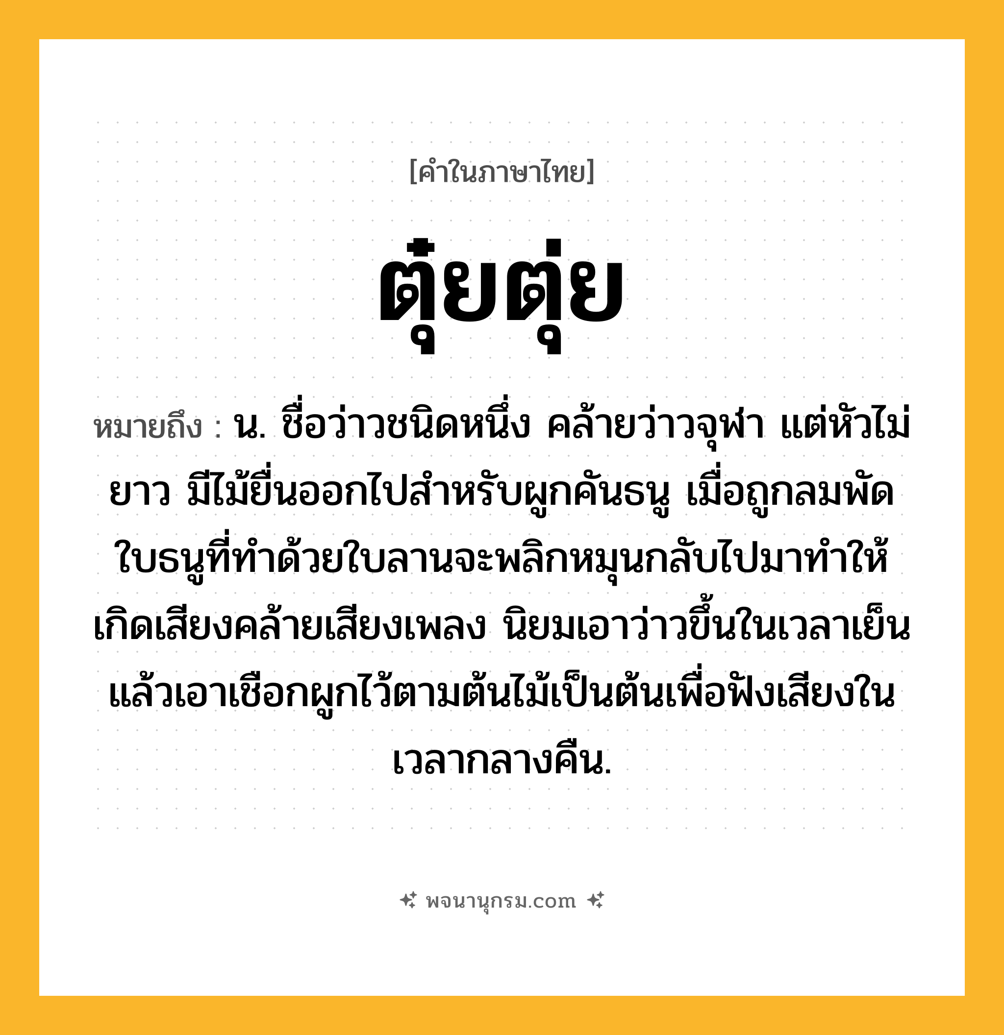 ตุ๋ยตุ่ย ความหมาย หมายถึงอะไร?, คำในภาษาไทย ตุ๋ยตุ่ย หมายถึง น. ชื่อว่าวชนิดหนึ่ง คล้ายว่าวจุฬา แต่หัวไม่ยาว มีไม้ยื่นออกไปสําหรับผูกคันธนู เมื่อถูกลมพัด ใบธนูที่ทําด้วยใบลานจะพลิกหมุนกลับไปมาทําให้เกิดเสียงคล้ายเสียงเพลง นิยมเอาว่าวขึ้นในเวลาเย็น แล้วเอาเชือกผูกไว้ตามต้นไม้เป็นต้นเพื่อฟังเสียงในเวลากลางคืน.