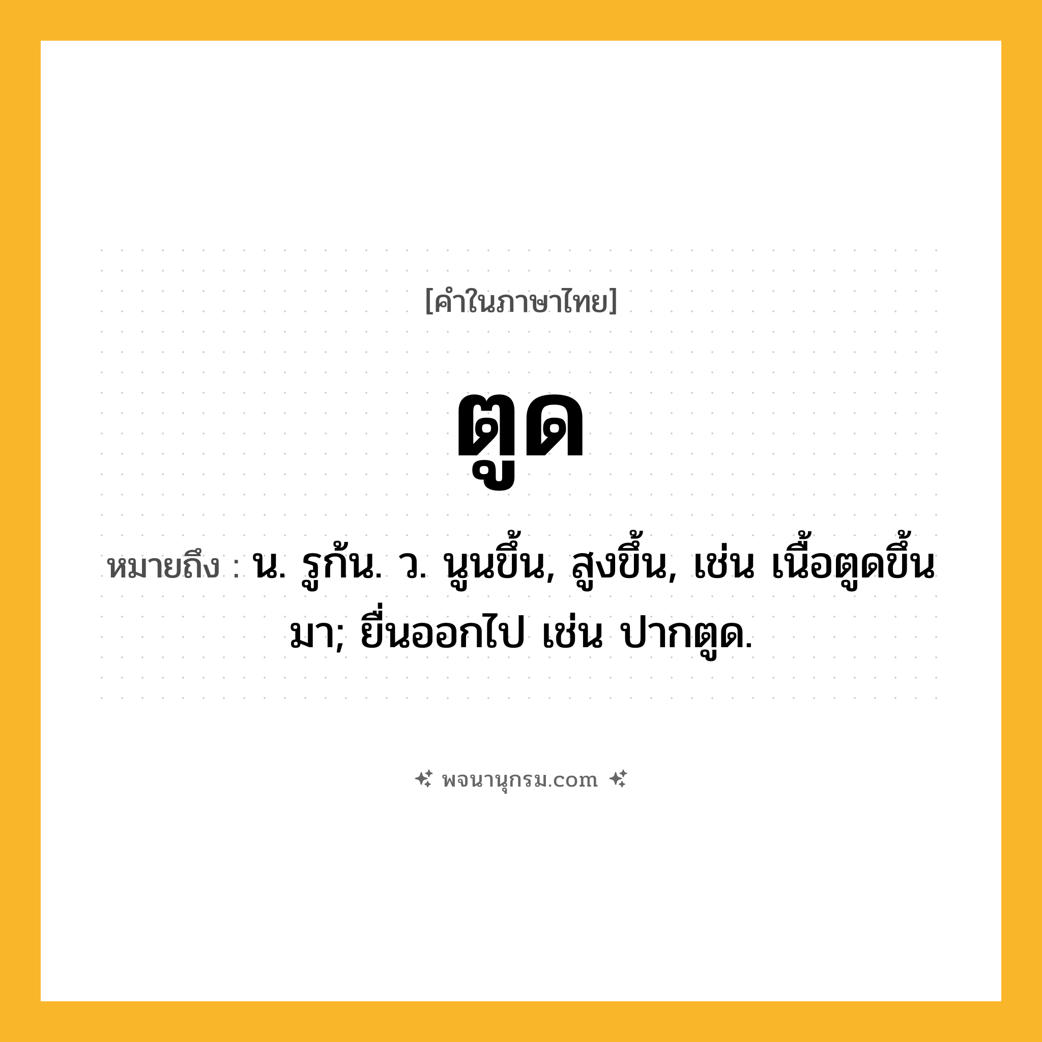 ตูด ความหมาย หมายถึงอะไร?, คำในภาษาไทย ตูด หมายถึง น. รูก้น. ว. นูนขึ้น, สูงขึ้น, เช่น เนื้อตูดขึ้นมา; ยื่นออกไป เช่น ปากตูด.