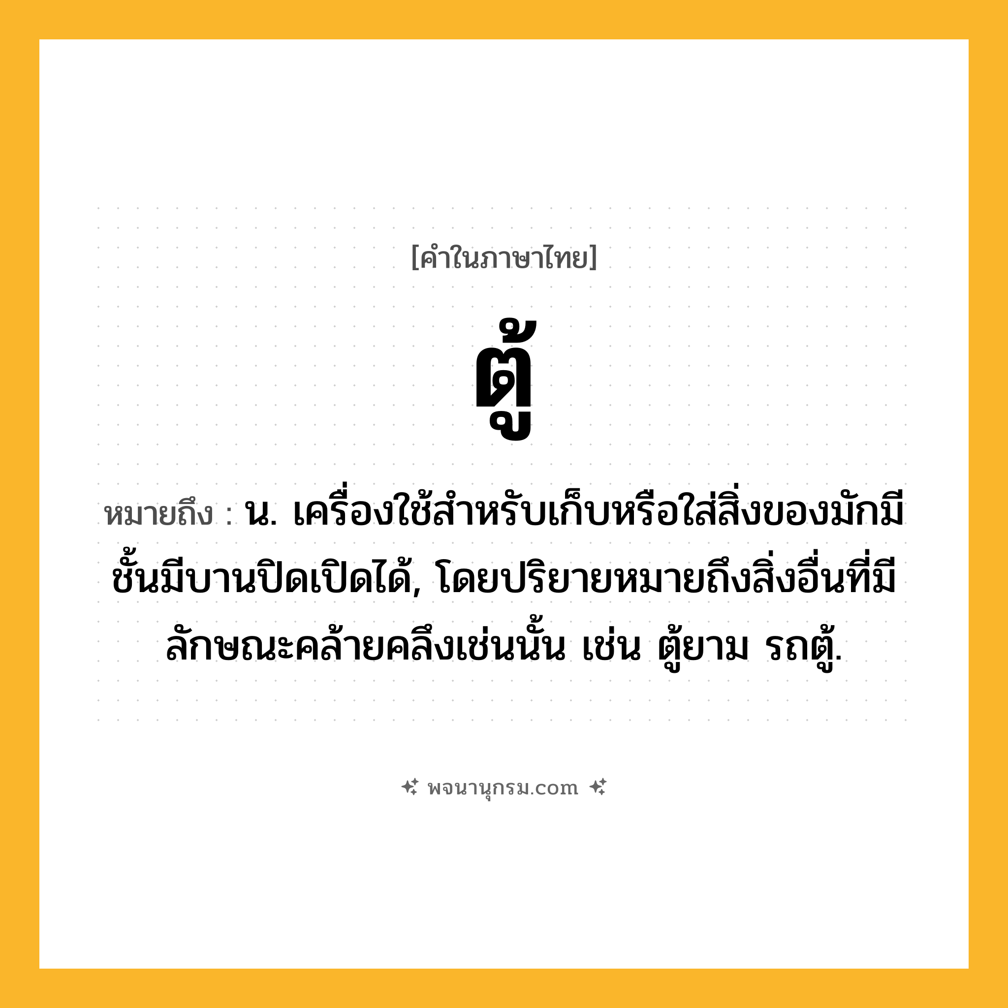 ตู้ ความหมาย หมายถึงอะไร?, คำในภาษาไทย ตู้ หมายถึง น. เครื่องใช้สําหรับเก็บหรือใส่สิ่งของมักมีชั้นมีบานปิดเปิดได้, โดยปริยายหมายถึงสิ่งอื่นที่มีลักษณะคล้ายคลึงเช่นนั้น เช่น ตู้ยาม รถตู้.
