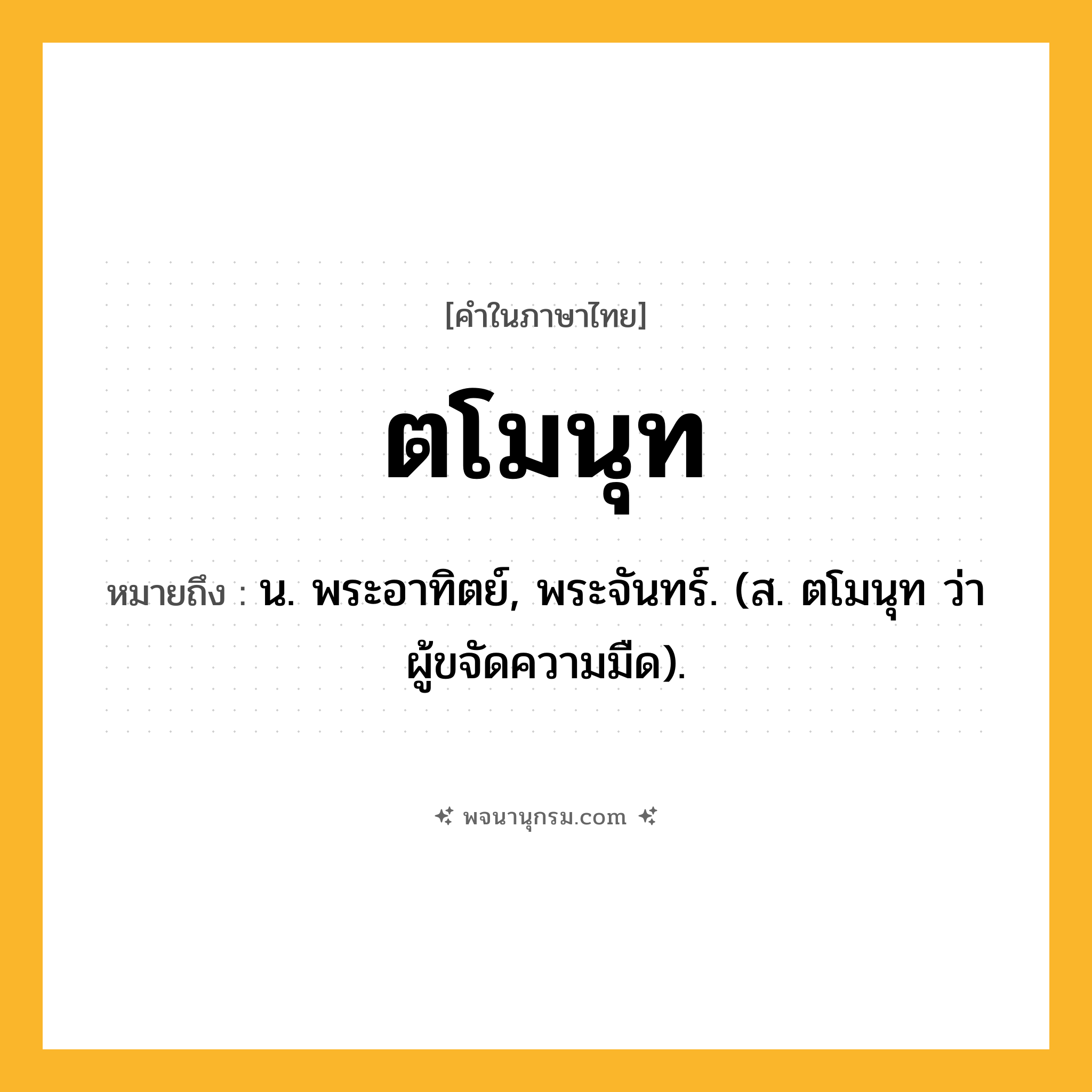 ตโมนุท ความหมาย หมายถึงอะไร?, คำในภาษาไทย ตโมนุท หมายถึง น. พระอาทิตย์, พระจันทร์. (ส. ตโมนุท ว่า ผู้ขจัดความมืด).