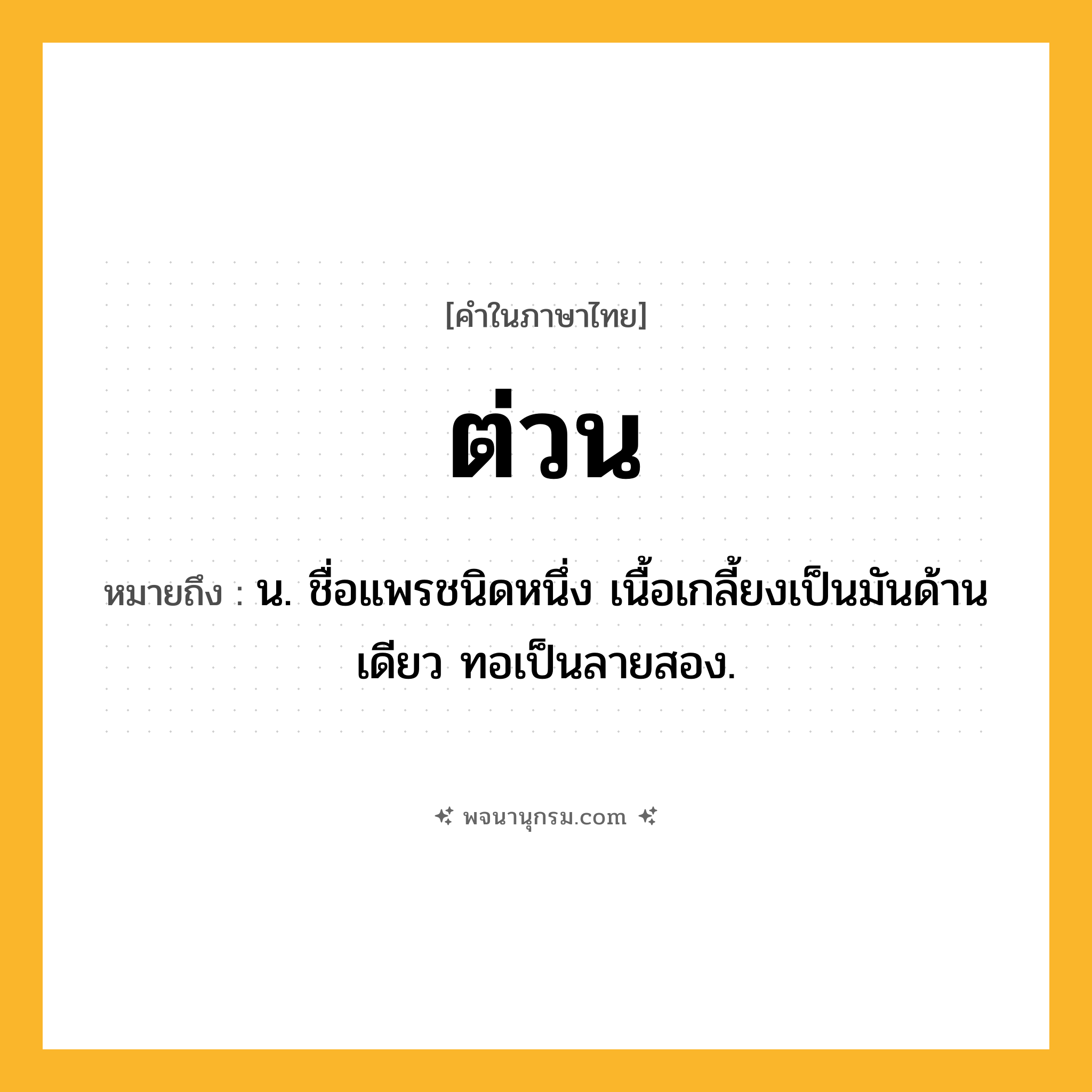 ต่วน ความหมาย หมายถึงอะไร?, คำในภาษาไทย ต่วน หมายถึง น. ชื่อแพรชนิดหนึ่ง เนื้อเกลี้ยงเป็นมันด้านเดียว ทอเป็นลายสอง.