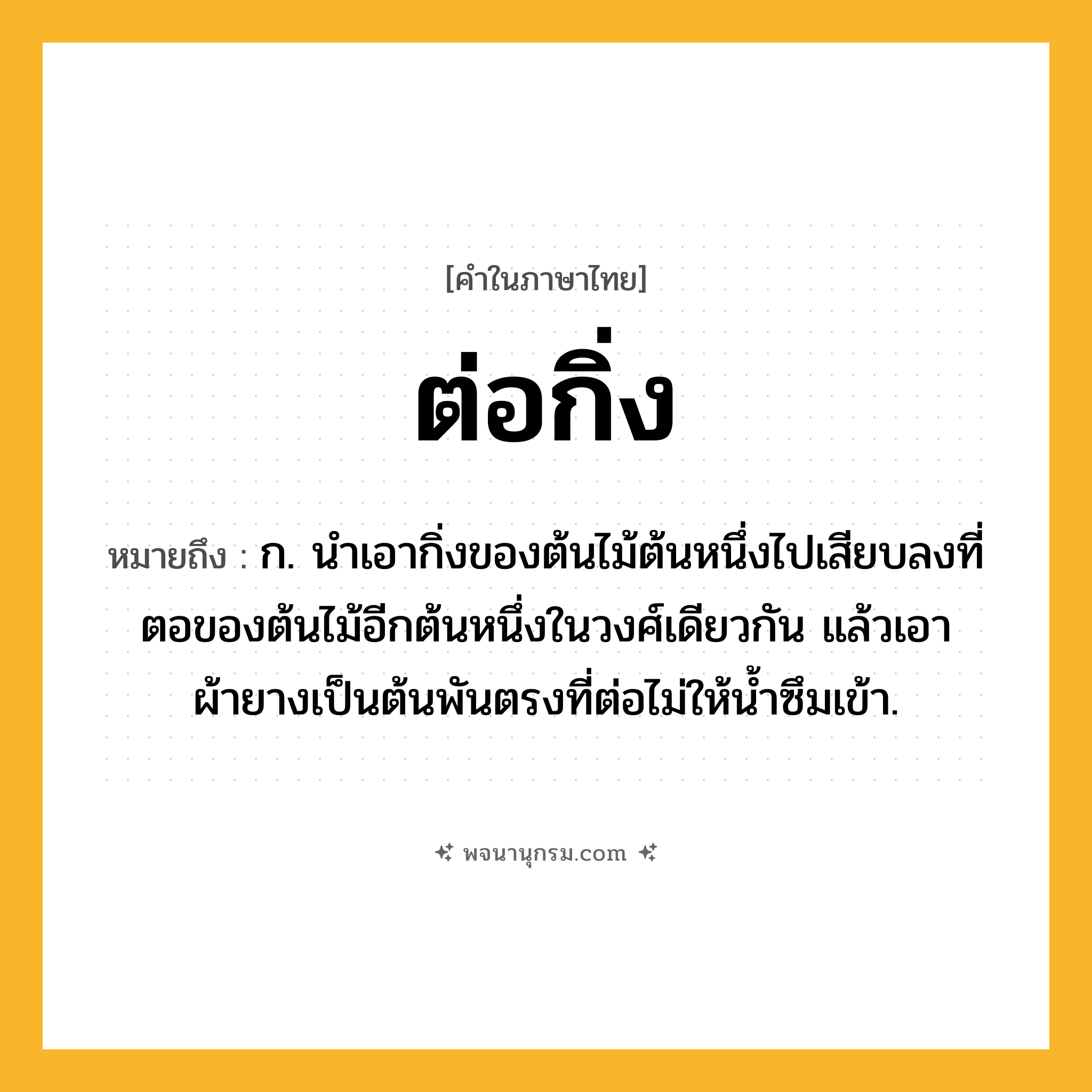 ต่อกิ่ง ความหมาย หมายถึงอะไร?, คำในภาษาไทย ต่อกิ่ง หมายถึง ก. นําเอากิ่งของต้นไม้ต้นหนึ่งไปเสียบลงที่ตอของต้นไม้อีกต้นหนึ่งในวงศ์เดียวกัน แล้วเอาผ้ายางเป็นต้นพันตรงที่ต่อไม่ให้นํ้าซึมเข้า.
