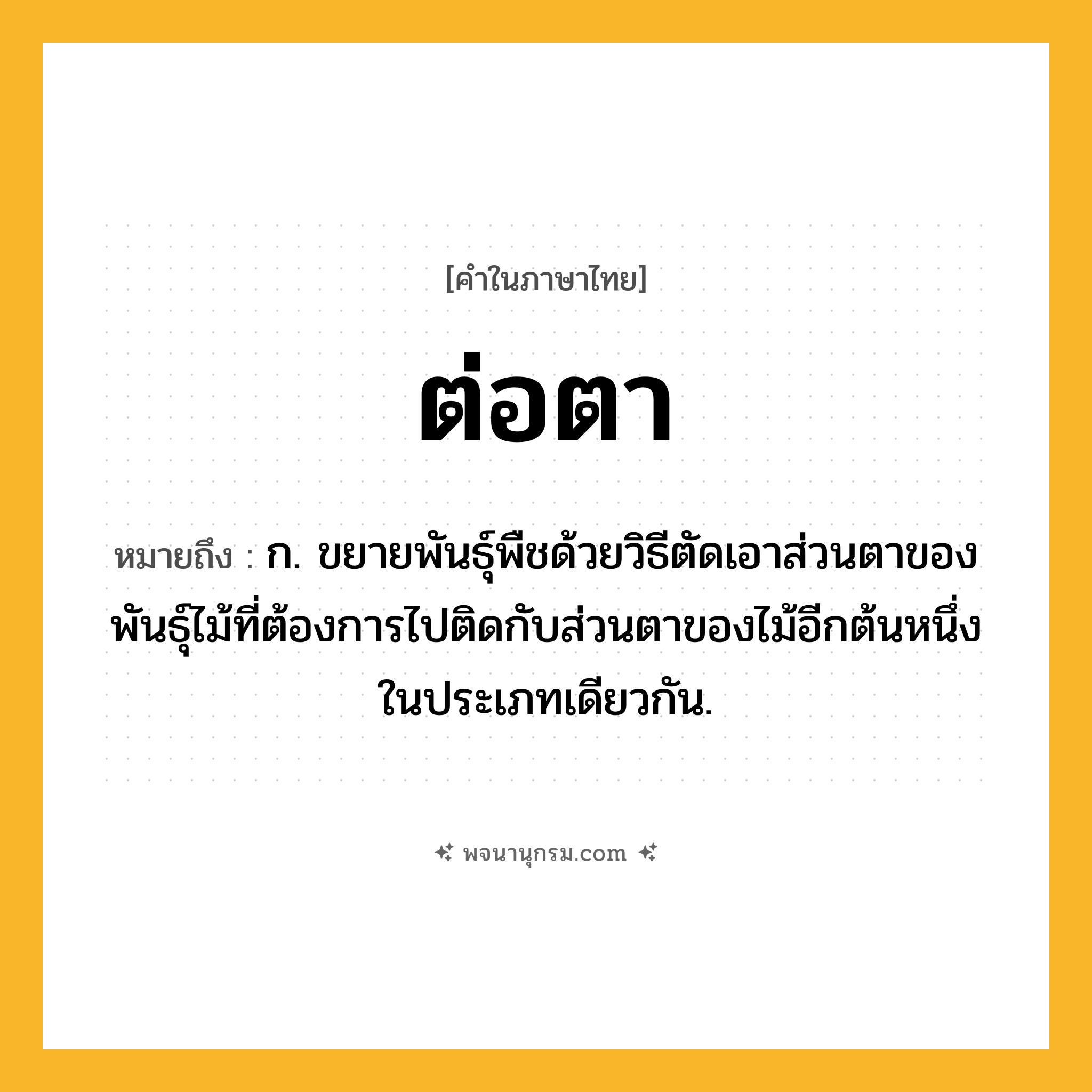 ต่อตา ความหมาย หมายถึงอะไร?, คำในภาษาไทย ต่อตา หมายถึง ก. ขยายพันธุ์พืชด้วยวิธีตัดเอาส่วนตาของพันธุ์ไม้ที่ต้องการไปติดกับส่วนตาของไม้อีกต้นหนึ่งในประเภทเดียวกัน.