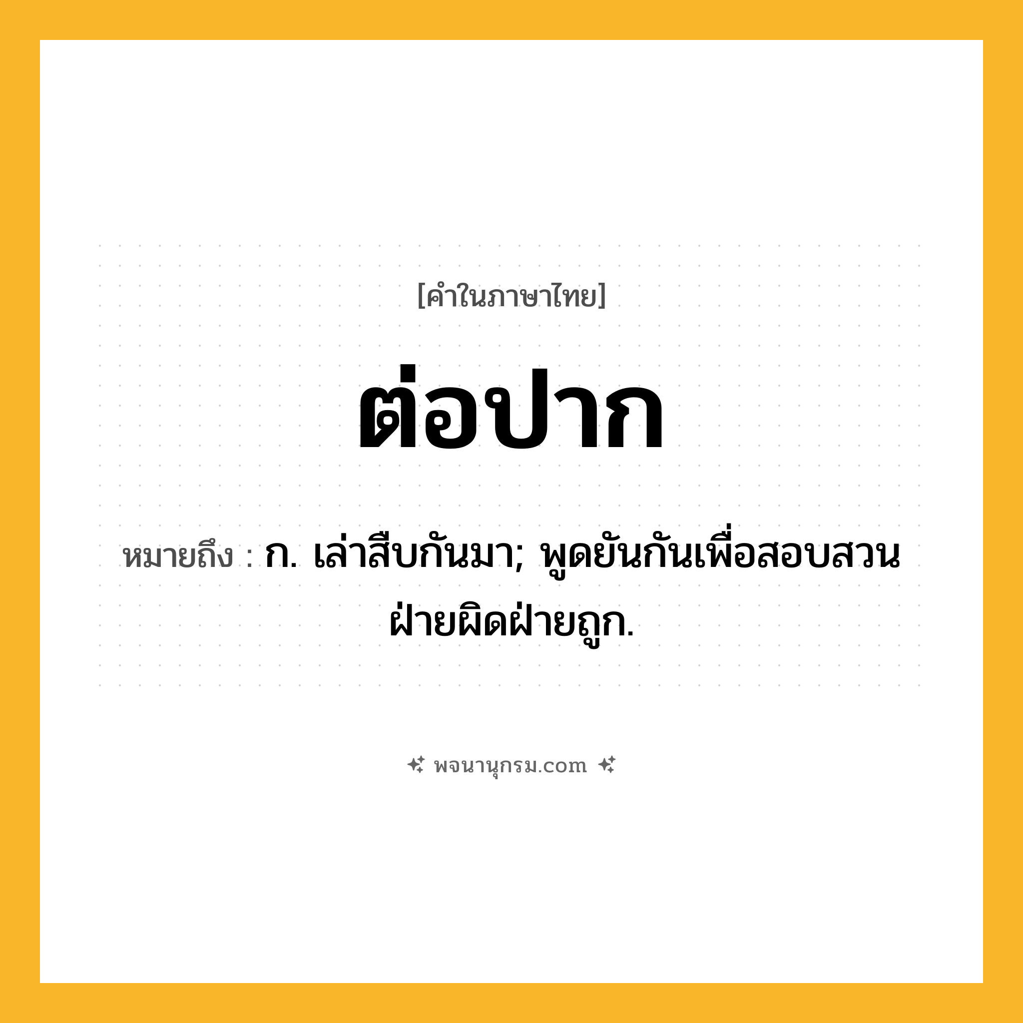 ต่อปาก ความหมาย หมายถึงอะไร?, คำในภาษาไทย ต่อปาก หมายถึง ก. เล่าสืบกันมา; พูดยันกันเพื่อสอบสวนฝ่ายผิดฝ่ายถูก.