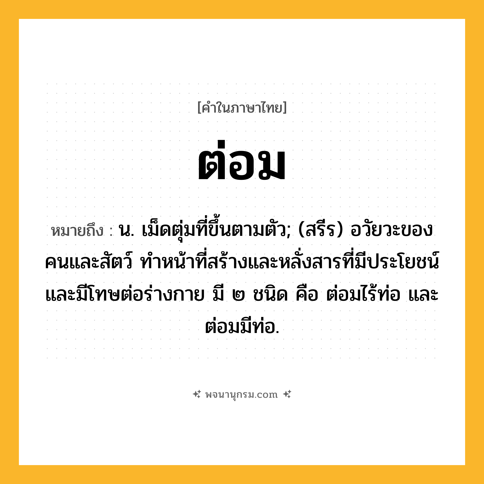 ต่อม ความหมาย หมายถึงอะไร?, คำในภาษาไทย ต่อม หมายถึง น. เม็ดตุ่มที่ขึ้นตามตัว; (สรีร) อวัยวะของคนและสัตว์ ทําหน้าที่สร้างและหลั่งสารที่มีประโยชน์และมีโทษต่อร่างกาย มี ๒ ชนิด คือ ต่อมไร้ท่อ และ ต่อมมีท่อ.