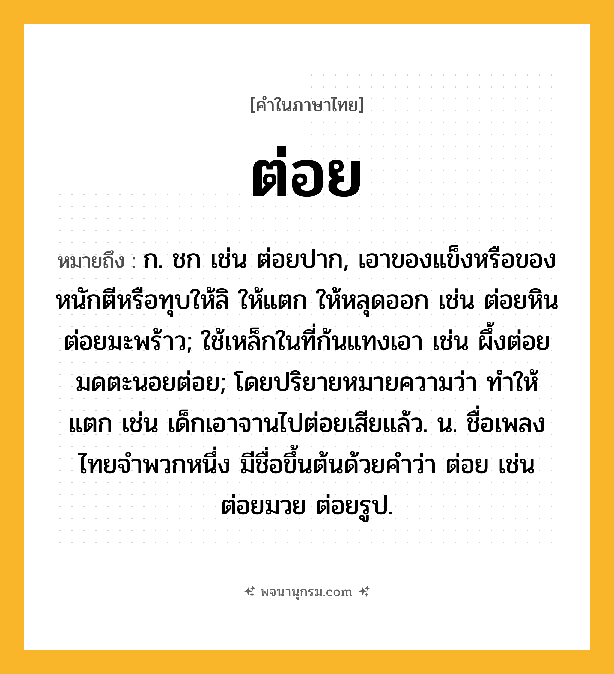 ต่อย ความหมาย หมายถึงอะไร?, คำในภาษาไทย ต่อย หมายถึง ก. ชก เช่น ต่อยปาก, เอาของแข็งหรือของหนักตีหรือทุบให้ลิ ให้แตก ให้หลุดออก เช่น ต่อยหิน ต่อยมะพร้าว; ใช้เหล็กในที่ก้นแทงเอา เช่น ผึ้งต่อย มดตะนอยต่อย; โดยปริยายหมายความว่า ทําให้แตก เช่น เด็กเอาจานไปต่อยเสียแล้ว. น. ชื่อเพลงไทยจำพวกหนึ่ง มีชื่อขึ้นต้นด้วยคำว่า ต่อย เช่น ต่อยมวย ต่อยรูป.
