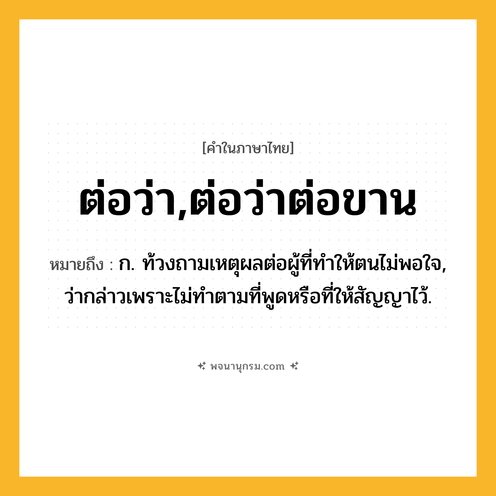 ต่อว่า,ต่อว่าต่อขาน ความหมาย หมายถึงอะไร?, คำในภาษาไทย ต่อว่า,ต่อว่าต่อขาน หมายถึง ก. ท้วงถามเหตุผลต่อผู้ที่ทําให้ตนไม่พอใจ, ว่ากล่าวเพราะไม่ทําตามที่พูดหรือที่ให้สัญญาไว้.