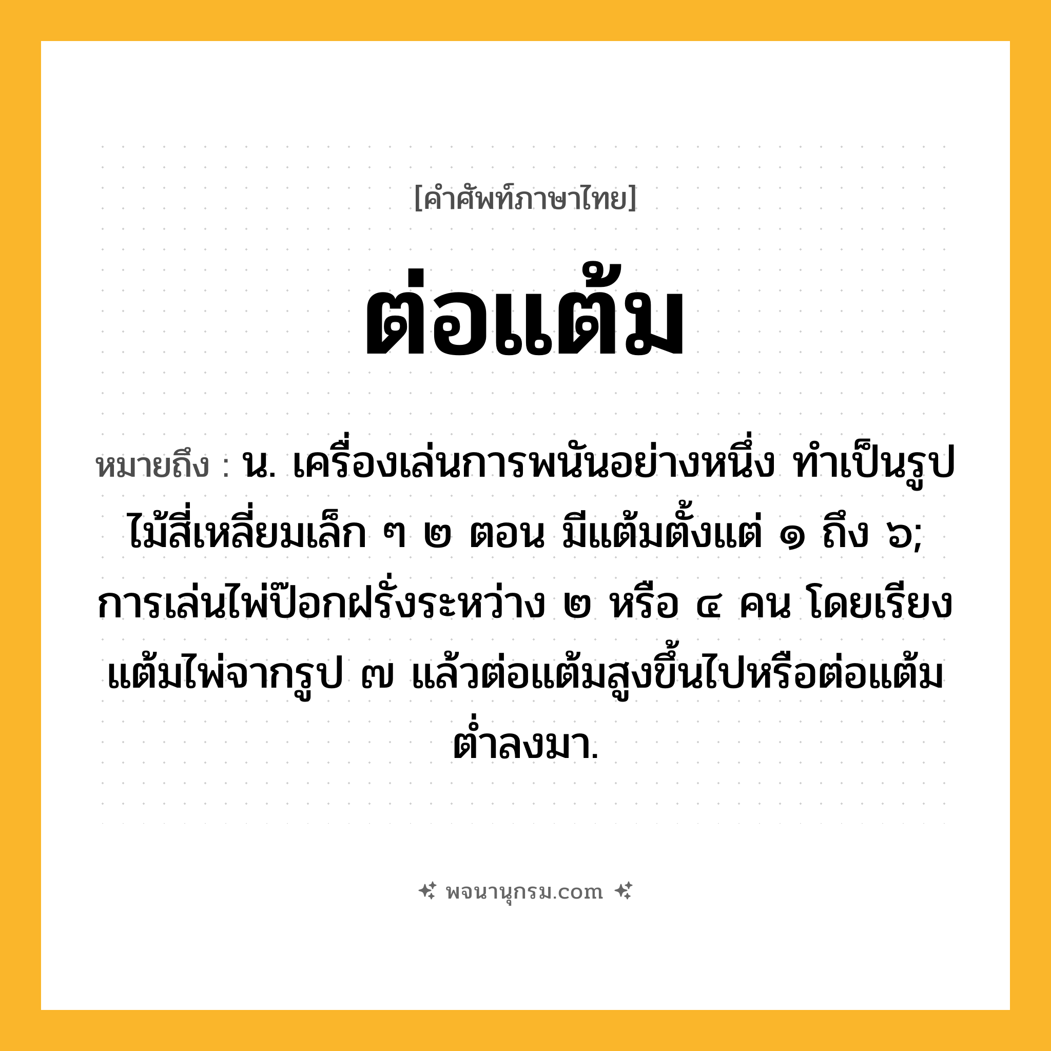 ต่อแต้ม ความหมาย หมายถึงอะไร?, คำในภาษาไทย ต่อแต้ม หมายถึง น. เครื่องเล่นการพนันอย่างหนึ่ง ทําเป็นรูปไม้สี่เหลี่ยมเล็ก ๆ ๒ ตอน มีแต้มตั้งแต่ ๑ ถึง ๖; การเล่นไพ่ป๊อกฝรั่งระหว่าง ๒ หรือ ๔ คน โดยเรียงแต้มไพ่จากรูป ๗ แล้วต่อแต้มสูงขึ้นไปหรือต่อแต้มตํ่าลงมา.