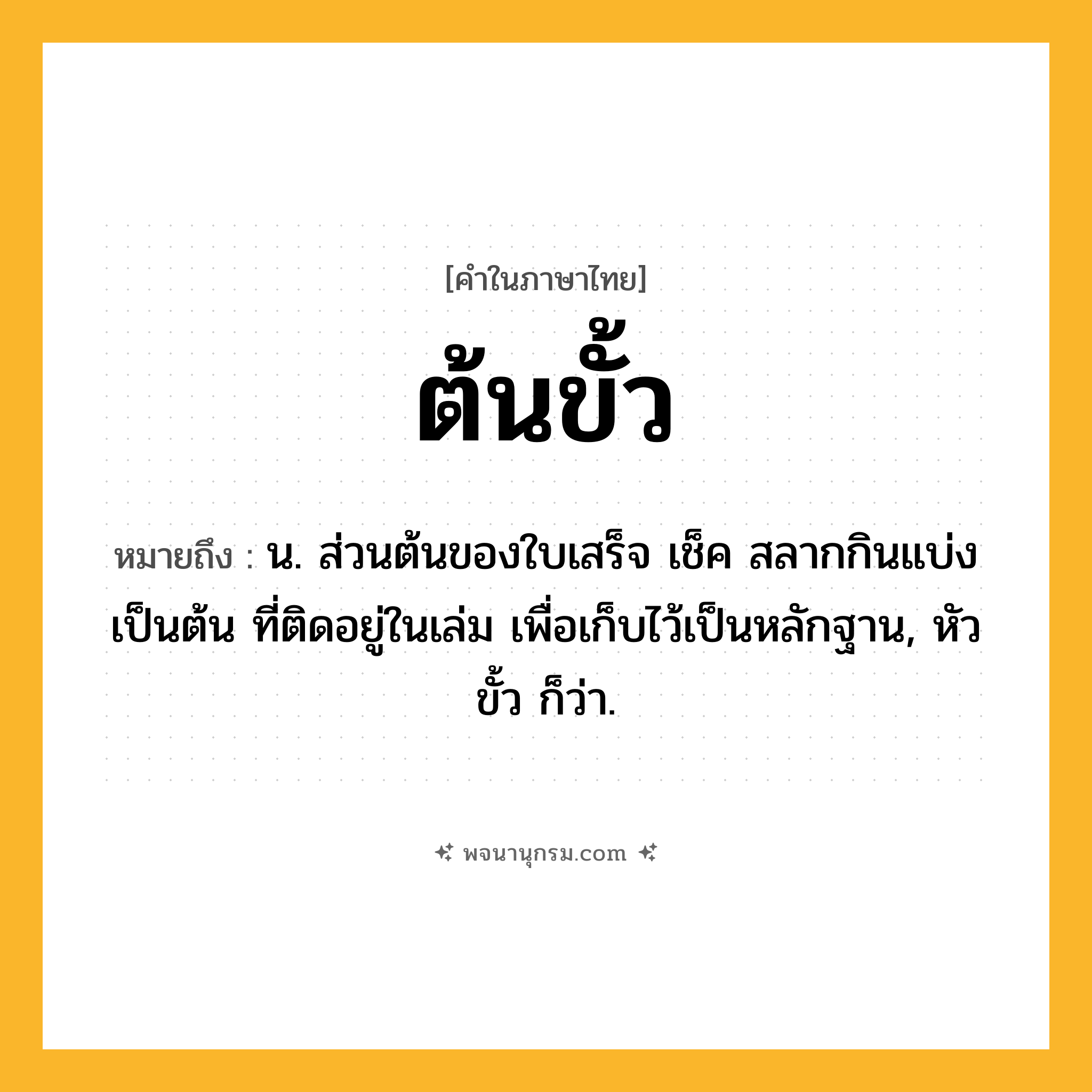 ต้นขั้ว ความหมาย หมายถึงอะไร?, คำในภาษาไทย ต้นขั้ว หมายถึง น. ส่วนต้นของใบเสร็จ เช็ค สลากกินแบ่ง เป็นต้น ที่ติดอยู่ในเล่ม เพื่อเก็บไว้เป็นหลักฐาน, หัวขั้ว ก็ว่า.
