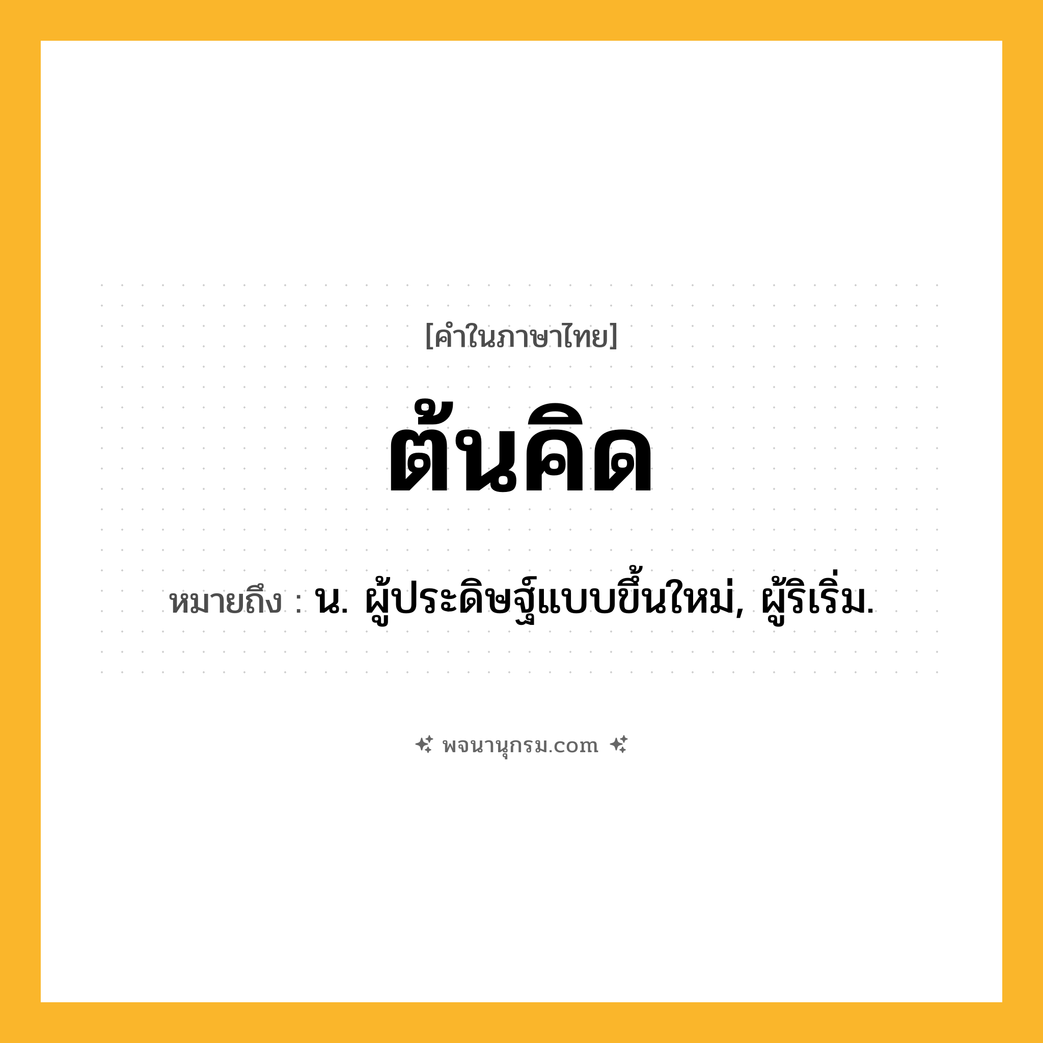 ต้นคิด ความหมาย หมายถึงอะไร?, คำในภาษาไทย ต้นคิด หมายถึง น. ผู้ประดิษฐ์แบบขึ้นใหม่, ผู้ริเริ่ม.