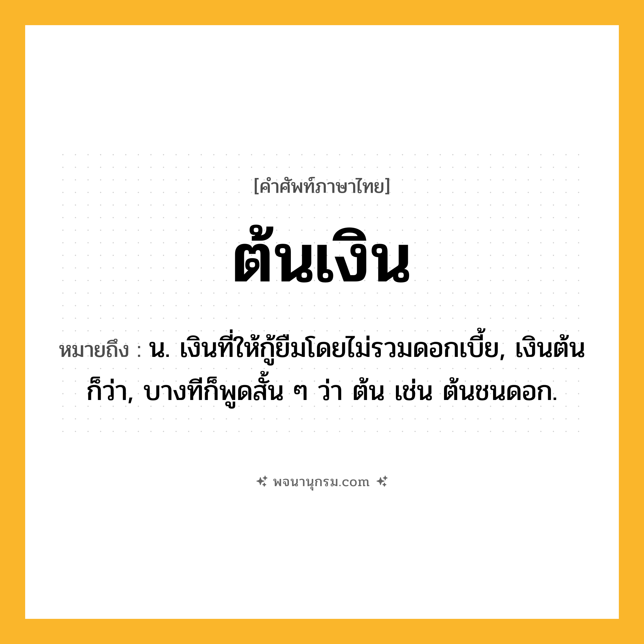 ต้นเงิน ความหมาย หมายถึงอะไร?, คำในภาษาไทย ต้นเงิน หมายถึง น. เงินที่ให้กู้ยืมโดยไม่รวมดอกเบี้ย, เงินต้น ก็ว่า, บางทีก็พูดสั้น ๆ ว่า ต้น เช่น ต้นชนดอก.