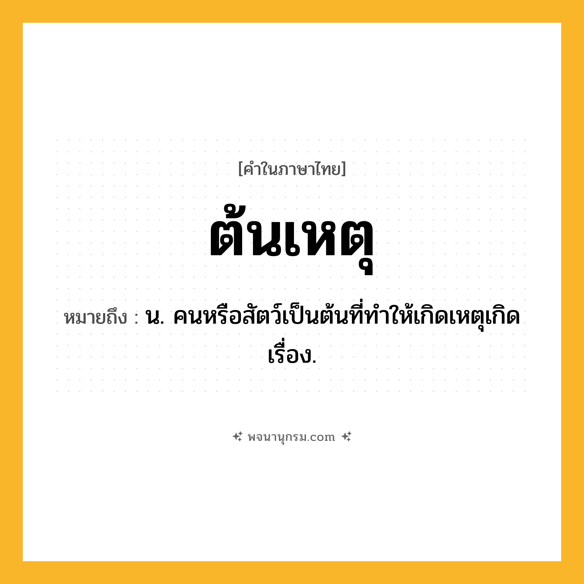 ต้นเหตุ ความหมาย หมายถึงอะไร?, คำในภาษาไทย ต้นเหตุ หมายถึง น. คนหรือสัตว์เป็นต้นที่ทําให้เกิดเหตุเกิดเรื่อง.