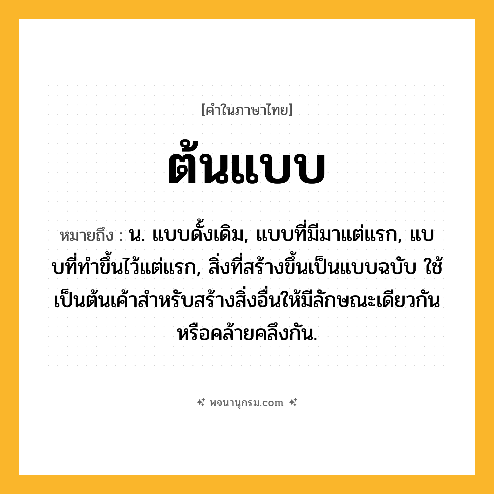 ต้นแบบ ความหมาย หมายถึงอะไร?, คำในภาษาไทย ต้นแบบ หมายถึง น. แบบดั้งเดิม, แบบที่มีมาแต่แรก, แบบที่ทําขึ้นไว้แต่แรก, สิ่งที่สร้างขึ้นเป็นแบบฉบับ ใช้เป็นต้นเค้าสําหรับสร้างสิ่งอื่นให้มีลักษณะเดียวกันหรือคล้ายคลึงกัน.