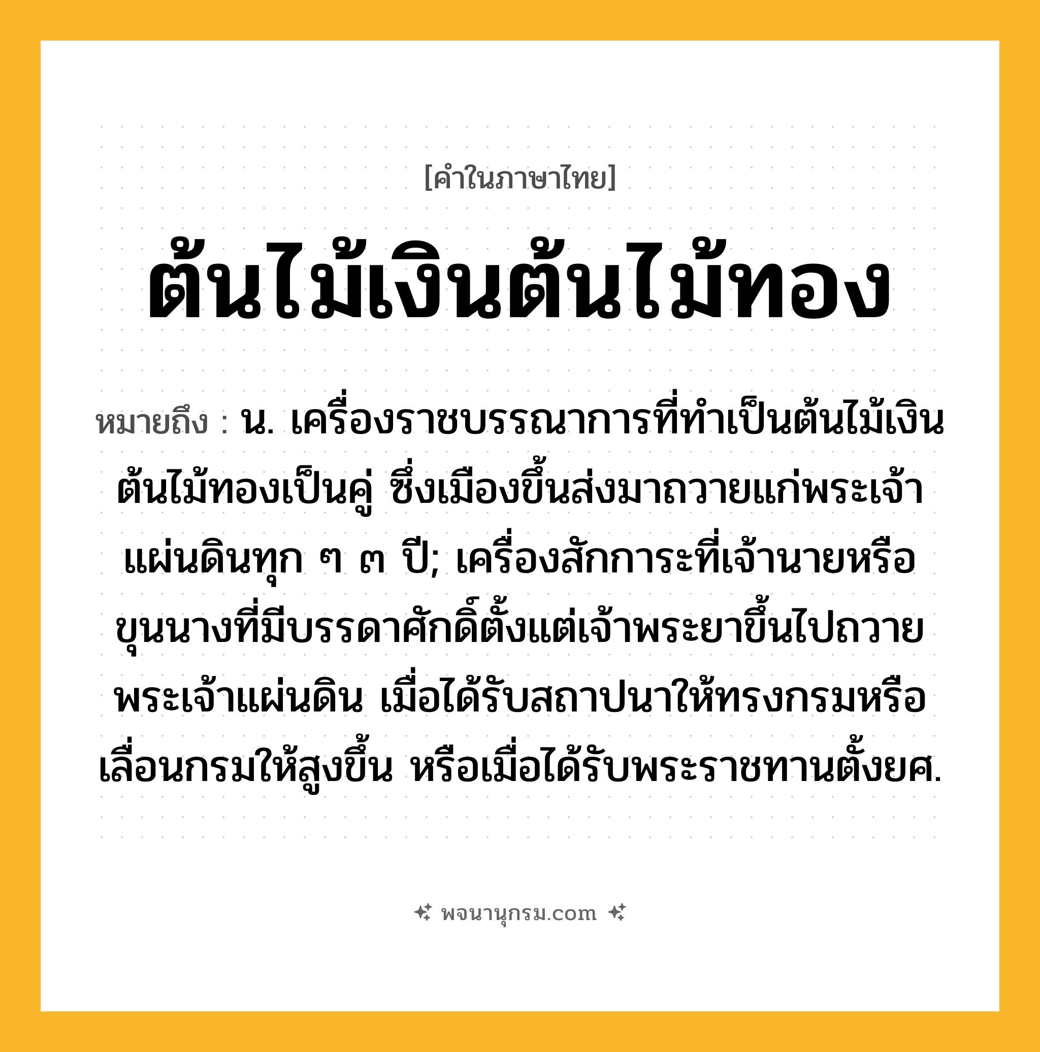 ต้นไม้เงินต้นไม้ทอง ความหมาย หมายถึงอะไร?, คำในภาษาไทย ต้นไม้เงินต้นไม้ทอง หมายถึง น. เครื่องราชบรรณาการที่ทำเป็นต้นไม้เงินต้นไม้ทองเป็นคู่ ซึ่งเมืองขึ้นส่งมาถวายแก่พระเจ้าแผ่นดินทุก ๆ ๓ ปี; เครื่องสักการะที่เจ้านายหรือขุนนางที่มีบรรดาศักดิ์ตั้งแต่เจ้าพระยาขึ้นไปถวายพระเจ้าแผ่นดิน เมื่อได้รับสถาปนาให้ทรงกรมหรือเลื่อนกรมให้สูงขึ้น หรือเมื่อได้รับพระราชทานตั้งยศ.